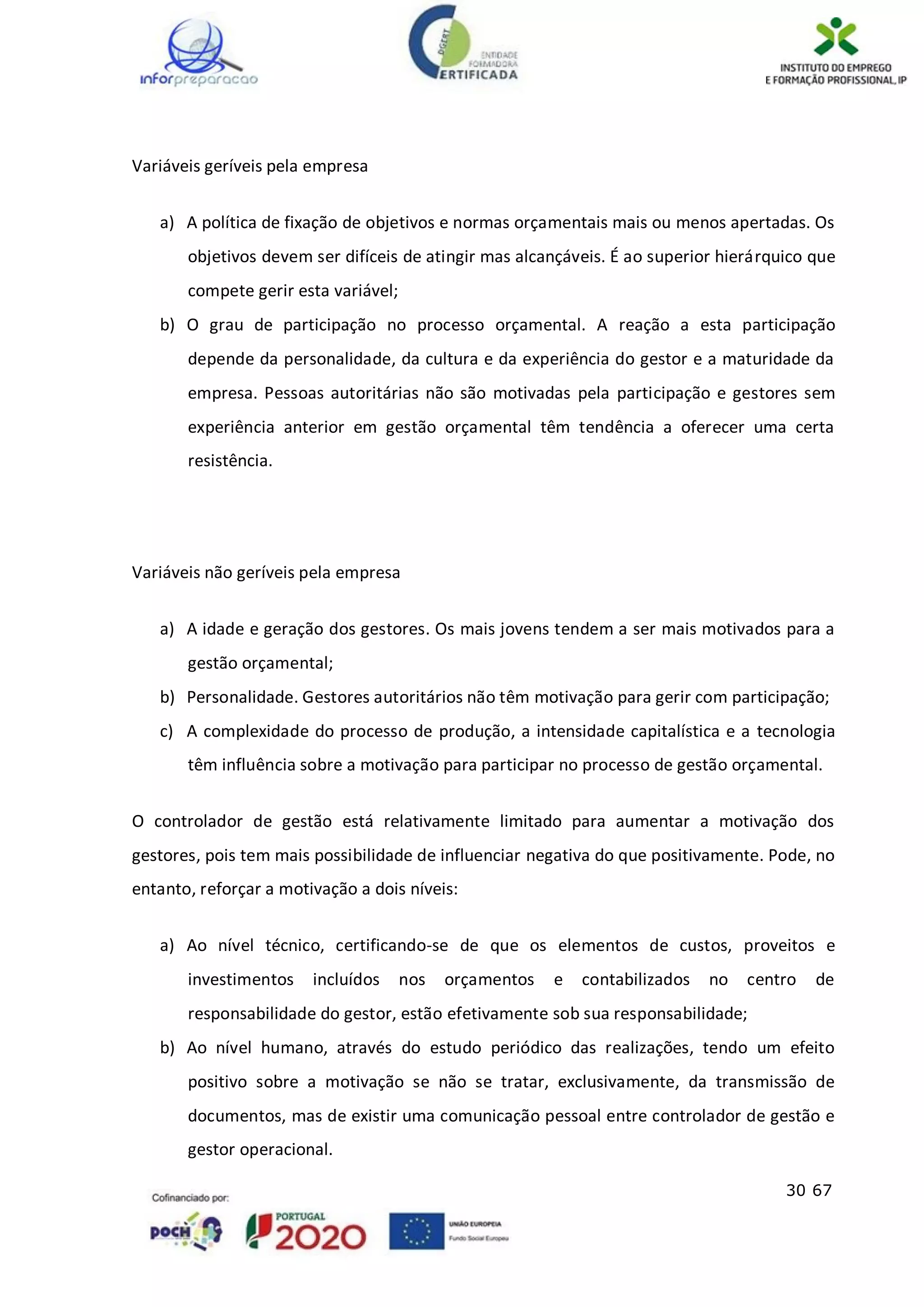 30 67
Variáveis geríveis pela empresa
a) A política de fixação de objetivos e normas orçamentais mais ou menos apertadas. Os
objetivos devem ser difíceis de atingir mas alcançáveis. É ao superior hierárquico que
compete gerir esta variável;
b) O grau de participação no processo orçamental. A reação a esta participação
depende da personalidade, da cultura e da experiência do gestor e a maturidade da
empresa. Pessoas autoritárias não são motivadas pela participação e gestores sem
experiência anterior em gestão orçamental têm tendência a oferecer uma certa
resistência.
Variáveis não geríveis pela empresa
a) A idade e geração dos gestores. Os mais jovens tendem a ser mais motivados para a
gestão orçamental;
b) Personalidade. Gestores autoritários não têm motivação para gerir com participação;
c) A complexidade do processo de produção, a intensidade capitalística e a tecnologia
têm influência sobre a motivação para participar no processo de gestão orçamental.
O controlador de gestão está relativamente limitado para aumentar a motivação dos
gestores, pois tem mais possibilidade de influenciar negativa do que positivamente. Pode, no
entanto, reforçar a motivação a dois níveis:
a) Ao nível técnico, certificando-se de que os elementos de custos, proveitos e
investimentos incluídos nos orçamentos e contabilizados no centro de
responsabilidade do gestor, estão efetivamente sob sua responsabilidade;
b) Ao nível humano, através do estudo periódico das realizações, tendo um efeito
positivo sobre a motivação se não se tratar, exclusivamente, da transmissão de
documentos, mas de existir uma comunicação pessoal entre controlador de gestão e
gestor operacional.
 