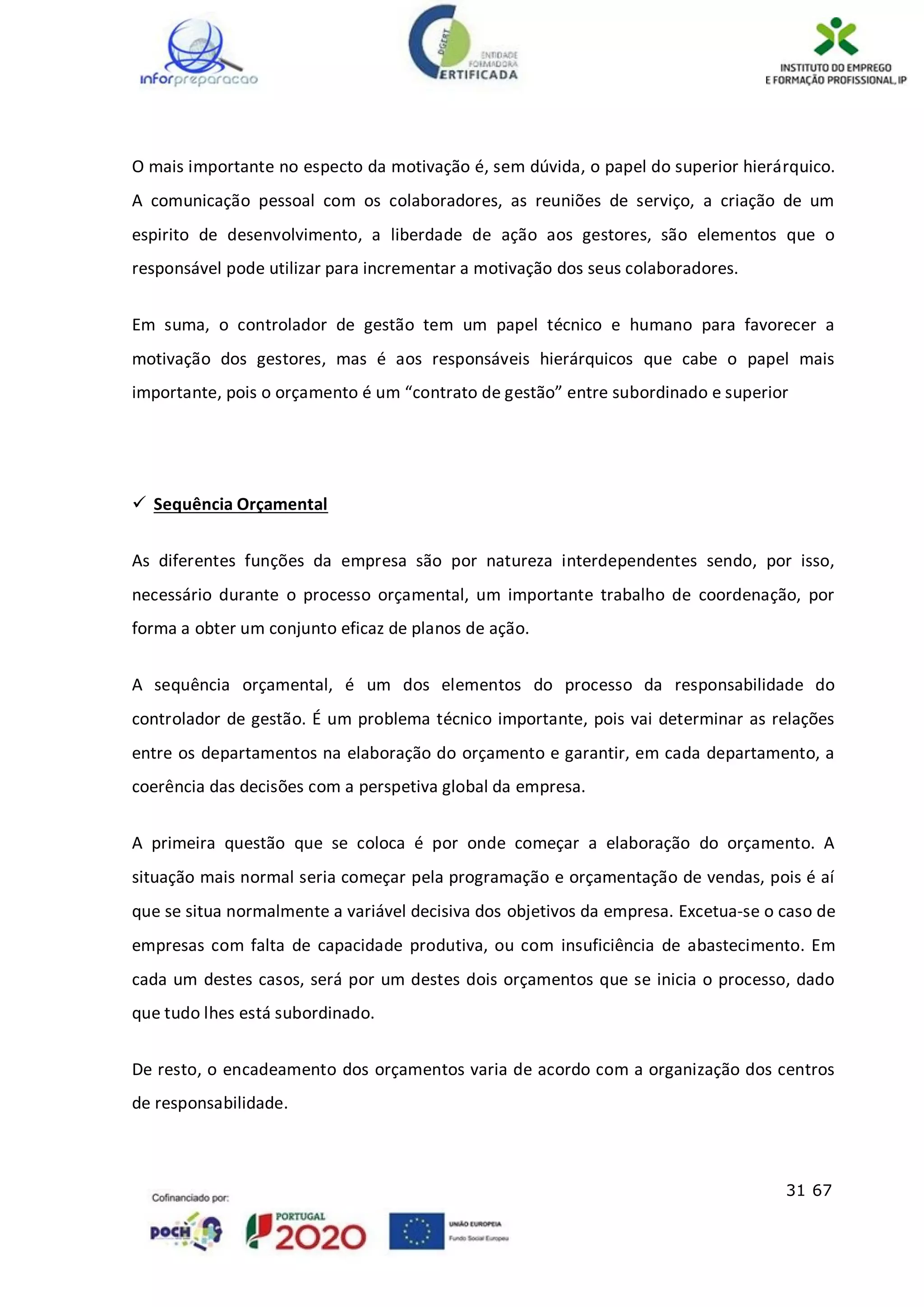 31 67
O mais importante no especto da motivação é, sem dúvida, o papel do superior hierárquico.
A comunicação pessoal com os colaboradores, as reuniões de serviço, a criação de um
espirito de desenvolvimento, a liberdade de ação aos gestores, são elementos que o
responsável pode utilizar para incrementar a motivação dos seus colaboradores.
Em suma, o controlador de gestão tem um papel técnico e humano para favorecer a
motivação dos gestores, mas é aos responsáveis hierárquicos que cabe o papel mais
importante, pois o orçamento é um “contrato de gestão” entre subordinado e superior
 Sequência Orçamental
As diferentes funções da empresa são por natureza interdependentes sendo, por isso,
necessário durante o processo orçamental, um importante trabalho de coordenação, por
forma a obter um conjunto eficaz de planos de ação.
A sequência orçamental, é um dos elementos do processo da responsabilidade do
controlador de gestão. É um problema técnico importante, pois vai determinar as relações
entre os departamentos na elaboração do orçamento e garantir, em cada departamento, a
coerência das decisões com a perspetiva global da empresa.
A primeira questão que se coloca é por onde começar a elaboração do orçamento. A
situação mais normal seria começar pela programação e orçamentação de vendas, pois é aí
que se situa normalmente a variável decisiva dos objetivos da empresa. Excetua-se o caso de
empresas com falta de capacidade produtiva, ou com insuficiência de abastecimento. Em
cada um destes casos, será por um destes dois orçamentos que se inicia o processo, dado
que tudo lhes está subordinado.
De resto, o encadeamento dos orçamentos varia de acordo com a organização dos centros
de responsabilidade.
 