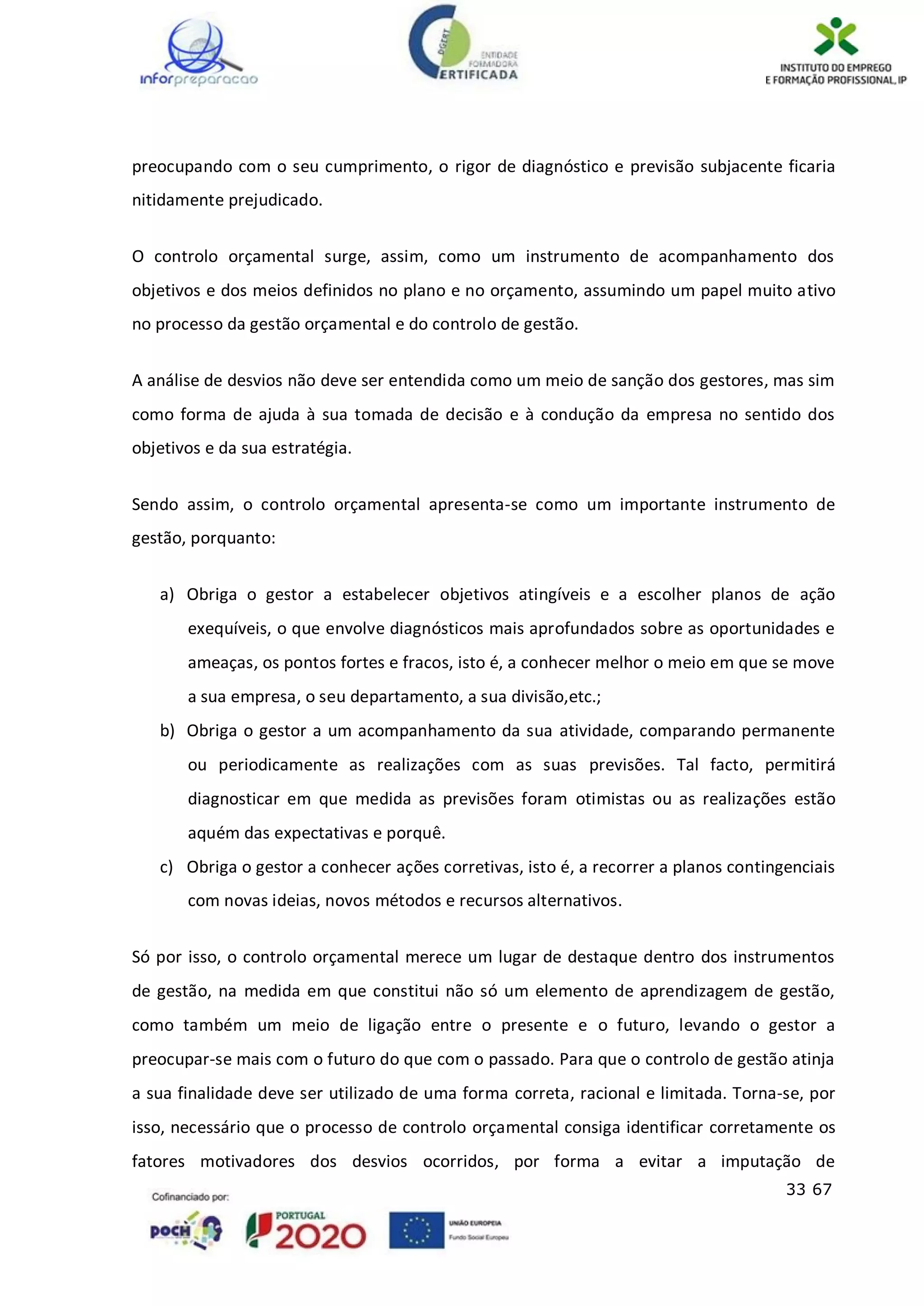 33 67
preocupando com o seu cumprimento, o rigor de diagnóstico e previsão subjacente ficaria
nitidamente prejudicado.
O controlo orçamental surge, assim, como um instrumento de acompanhamento dos
objetivos e dos meios definidos no plano e no orçamento, assumindo um papel muito ativo
no processo da gestão orçamental e do controlo de gestão.
A análise de desvios não deve ser entendida como um meio de sanção dos gestores, mas sim
como forma de ajuda à sua tomada de decisão e à condução da empresa no sentido dos
objetivos e da sua estratégia.
Sendo assim, o controlo orçamental apresenta-se como um importante instrumento de
gestão, porquanto:
a) Obriga o gestor a estabelecer objetivos atingíveis e a escolher planos de ação
exequíveis, o que envolve diagnósticos mais aprofundados sobre as oportunidades e
ameaças, os pontos fortes e fracos, isto é, a conhecer melhor o meio em que se move
a sua empresa, o seu departamento, a sua divisão,etc.;
b) Obriga o gestor a um acompanhamento da sua atividade, comparando permanente
ou periodicamente as realizações com as suas previsões. Tal facto, permitirá
diagnosticar em que medida as previsões foram otimistas ou as realizações estão
aquém das expectativas e porquê.
c) Obriga o gestor a conhecer ações corretivas, isto é, a recorrer a planos contingenciais
com novas ideias, novos métodos e recursos alternativos.
Só por isso, o controlo orçamental merece um lugar de destaque dentro dos instrumentos
de gestão, na medida em que constitui não só um elemento de aprendizagem de gestão,
como também um meio de ligação entre o presente e o futuro, levando o gestor a
preocupar-se mais com o futuro do que com o passado. Para que o controlo de gestão atinja
a sua finalidade deve ser utilizado de uma forma correta, racional e limitada. Torna-se, por
isso, necessário que o processo de controlo orçamental consiga identificar corretamente os
fatores motivadores dos desvios ocorridos, por forma a evitar a imputação de
 