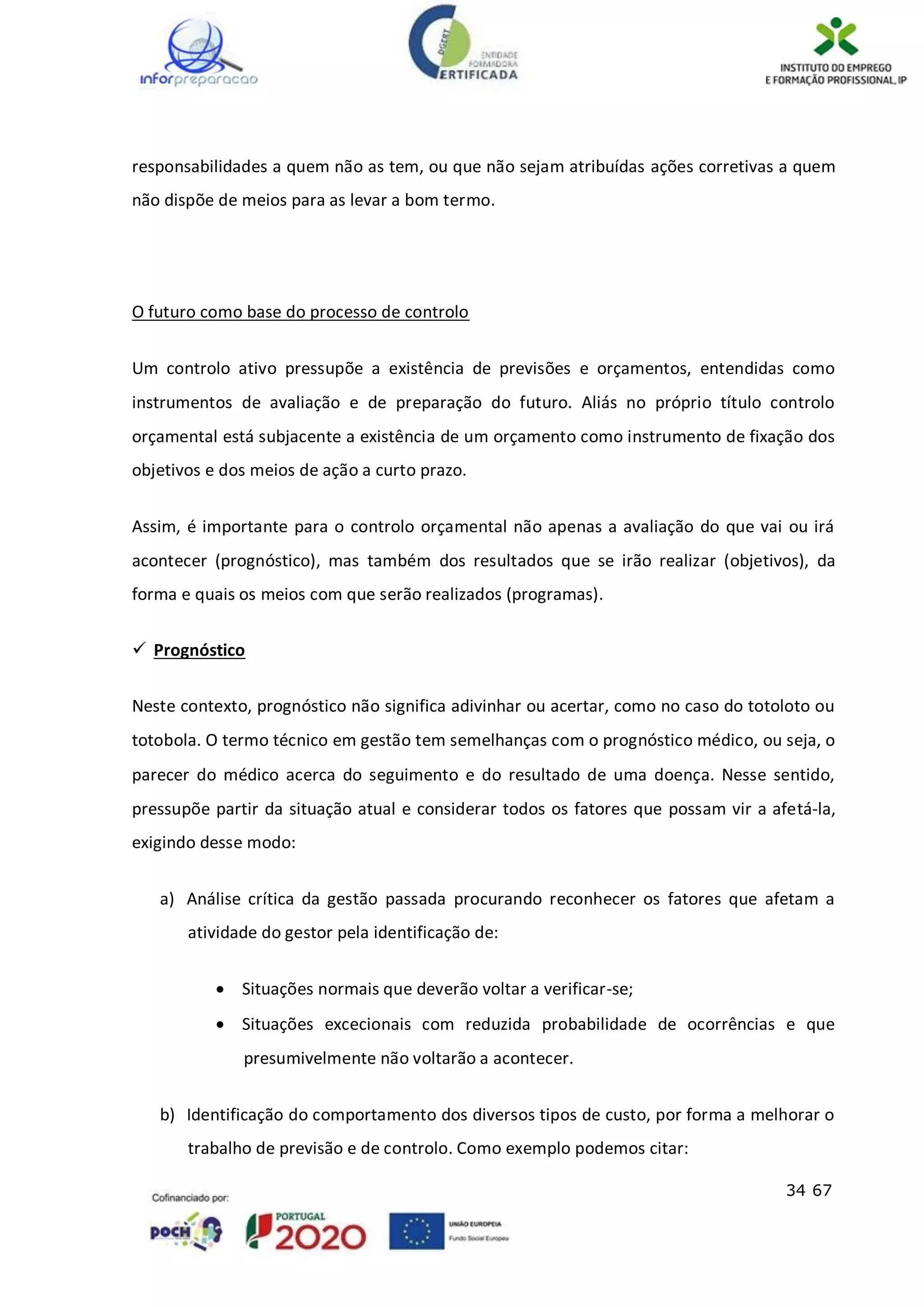 34 67
responsabilidades a quem não as tem, ou que não sejam atribuídas ações corretivas a quem
não dispõe de meios para as levar a bom termo.
O futuro como base do processo de controlo
Um controlo ativo pressupõe a existência de previsões e orçamentos, entendidas como
instrumentos de avaliação e de preparação do futuro. Aliás no próprio título controlo
orçamental está subjacente a existência de um orçamento como instrumento de fixação dos
objetivos e dos meios de ação a curto prazo.
Assim, é importante para o controlo orçamental não apenas a avaliação do que vai ou irá
acontecer (prognóstico), mas também dos resultados que se irão realizar (objetivos), da
forma e quais os meios com que serão realizados (programas).
 Prognóstico
Neste contexto, prognóstico não significa adivinhar ou acertar, como no caso do totoloto ou
totobola. O termo técnico em gestão tem semelhanças com o prognóstico médico, ou seja, o
parecer do médico acerca do seguimento e do resultado de uma doença. Nesse sentido,
pressupõe partir da situação atual e considerar todos os fatores que possam vir a afetá-la,
exigindo desse modo:
a) Análise crítica da gestão passada procurando reconhecer os fatores que afetam a
atividade do gestor pela identificação de:
 Situações normais que deverão voltar a verificar-se;
 Situações excecionais com reduzida probabilidade de ocorrências e que
presumivelmente não voltarão a acontecer.
b) Identificação do comportamento dos diversos tipos de custo, por forma a melhorar o
trabalho de previsão e de controlo. Como exemplo podemos citar:
 