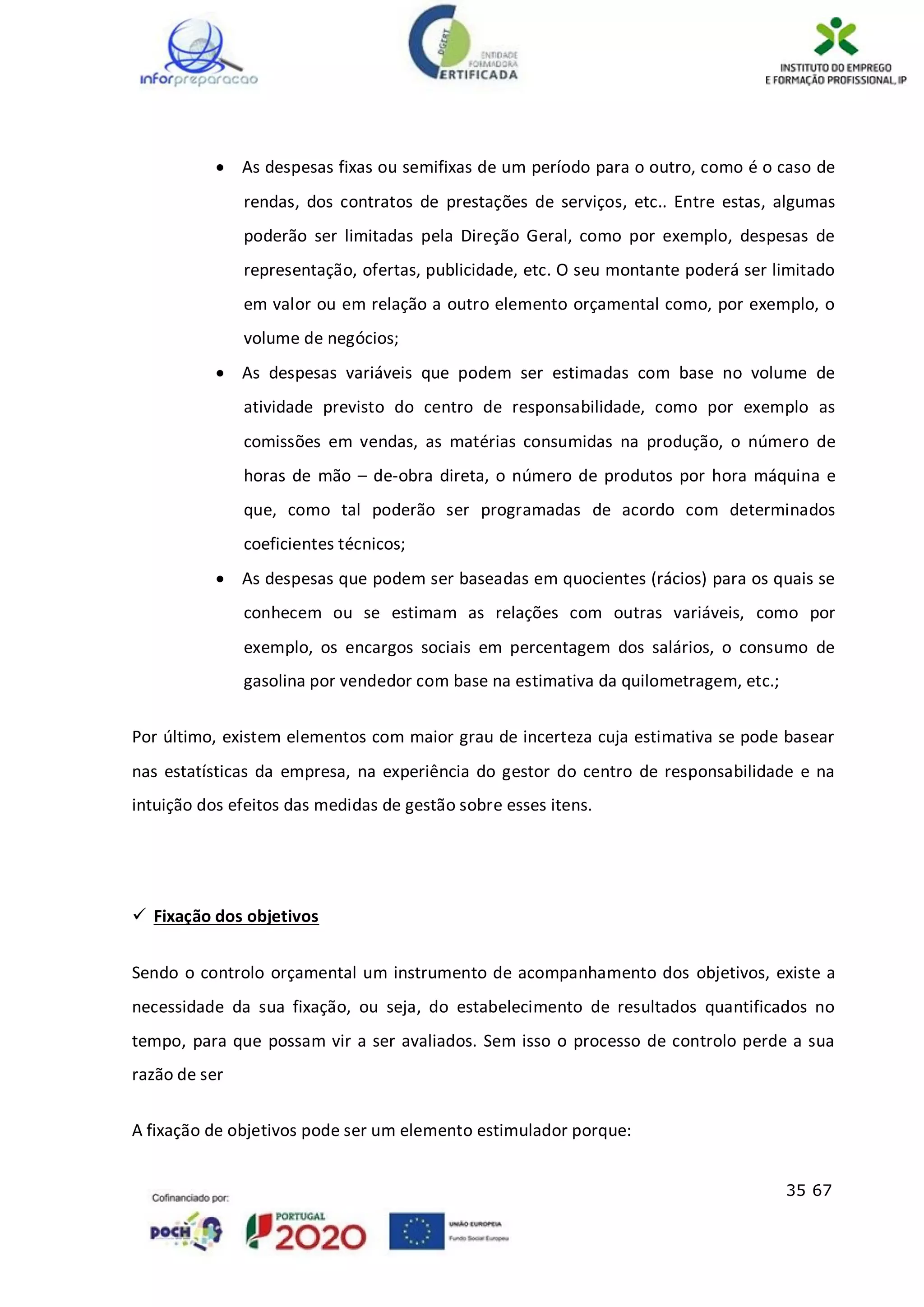 35 67
 As despesas fixas ou semifixas de um período para o outro, como é o caso de
rendas, dos contratos de prestações de serviços, etc.. Entre estas, algumas
poderão ser limitadas pela Direção Geral, como por exemplo, despesas de
representação, ofertas, publicidade, etc. O seu montante poderá ser limitado
em valor ou em relação a outro elemento orçamental como, por exemplo, o
volume de negócios;
 As despesas variáveis que podem ser estimadas com base no volume de
atividade previsto do centro de responsabilidade, como por exemplo as
comissões em vendas, as matérias consumidas na produção, o número de
horas de mão – de-obra direta, o número de produtos por hora máquina e
que, como tal poderão ser programadas de acordo com determinados
coeficientes técnicos;
 As despesas que podem ser baseadas em quocientes (rácios) para os quais se
conhecem ou se estimam as relações com outras variáveis, como por
exemplo, os encargos sociais em percentagem dos salários, o consumo de
gasolina por vendedor com base na estimativa da quilometragem, etc.;
Por último, existem elementos com maior grau de incerteza cuja estimativa se pode basear
nas estatísticas da empresa, na experiência do gestor do centro de responsabilidade e na
intuição dos efeitos das medidas de gestão sobre esses itens.
 Fixação dos objetivos
Sendo o controlo orçamental um instrumento de acompanhamento dos objetivos, existe a
necessidade da sua fixação, ou seja, do estabelecimento de resultados quantificados no
tempo, para que possam vir a ser avaliados. Sem isso o processo de controlo perde a sua
razão de ser
A fixação de objetivos pode ser um elemento estimulador porque:
 
