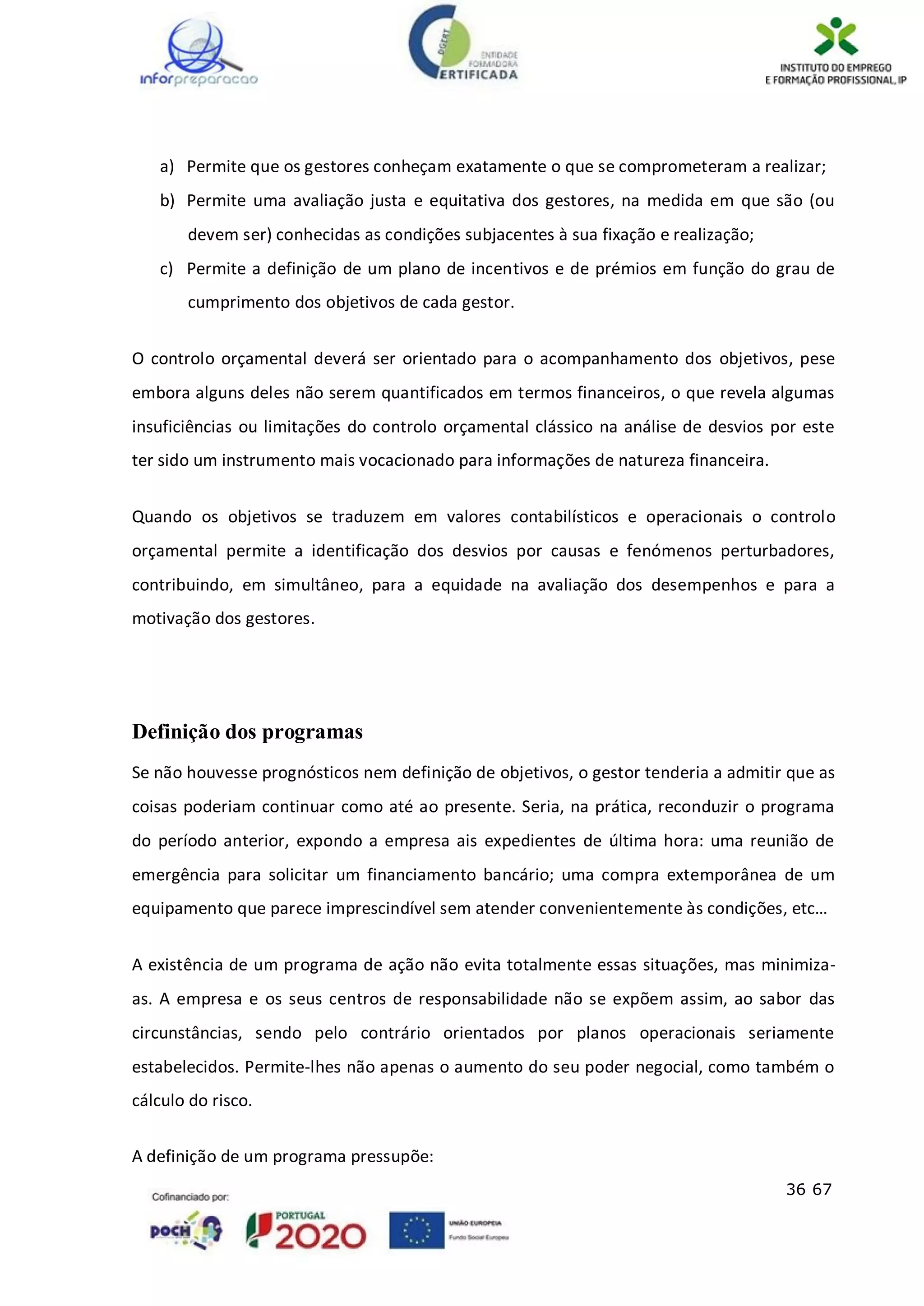 36 67
a) Permite que os gestores conheçam exatamente o que se comprometeram a realizar;
b) Permite uma avaliação justa e equitativa dos gestores, na medida em que são (ou
devem ser) conhecidas as condições subjacentes à sua fixação e realização;
c) Permite a definição de um plano de incentivos e de prémios em função do grau de
cumprimento dos objetivos de cada gestor.
O controlo orçamental deverá ser orientado para o acompanhamento dos objetivos, pese
embora alguns deles não serem quantificados em termos financeiros, o que revela algumas
insuficiências ou limitações do controlo orçamental clássico na análise de desvios por este
ter sido um instrumento mais vocacionado para informações de natureza financeira.
Quando os objetivos se traduzem em valores contabilísticos e operacionais o controlo
orçamental permite a identificação dos desvios por causas e fenómenos perturbadores,
contribuindo, em simultâneo, para a equidade na avaliação dos desempenhos e para a
motivação dos gestores.
Definição dos programas
Se não houvesse prognósticos nem definição de objetivos, o gestor tenderia a admitir que as
coisas poderiam continuar como até ao presente. Seria, na prática, reconduzir o programa
do período anterior, expondo a empresa ais expedientes de última hora: uma reunião de
emergência para solicitar um financiamento bancário; uma compra extemporânea de um
equipamento que parece imprescindível sem atender convenientemente às condições, etc…
A existência de um programa de ação não evita totalmente essas situações, mas minimiza-
as. A empresa e os seus centros de responsabilidade não se expõem assim, ao sabor das
circunstâncias, sendo pelo contrário orientados por planos operacionais seriamente
estabelecidos. Permite-lhes não apenas o aumento do seu poder negocial, como também o
cálculo do risco.
A definição de um programa pressupõe:
 