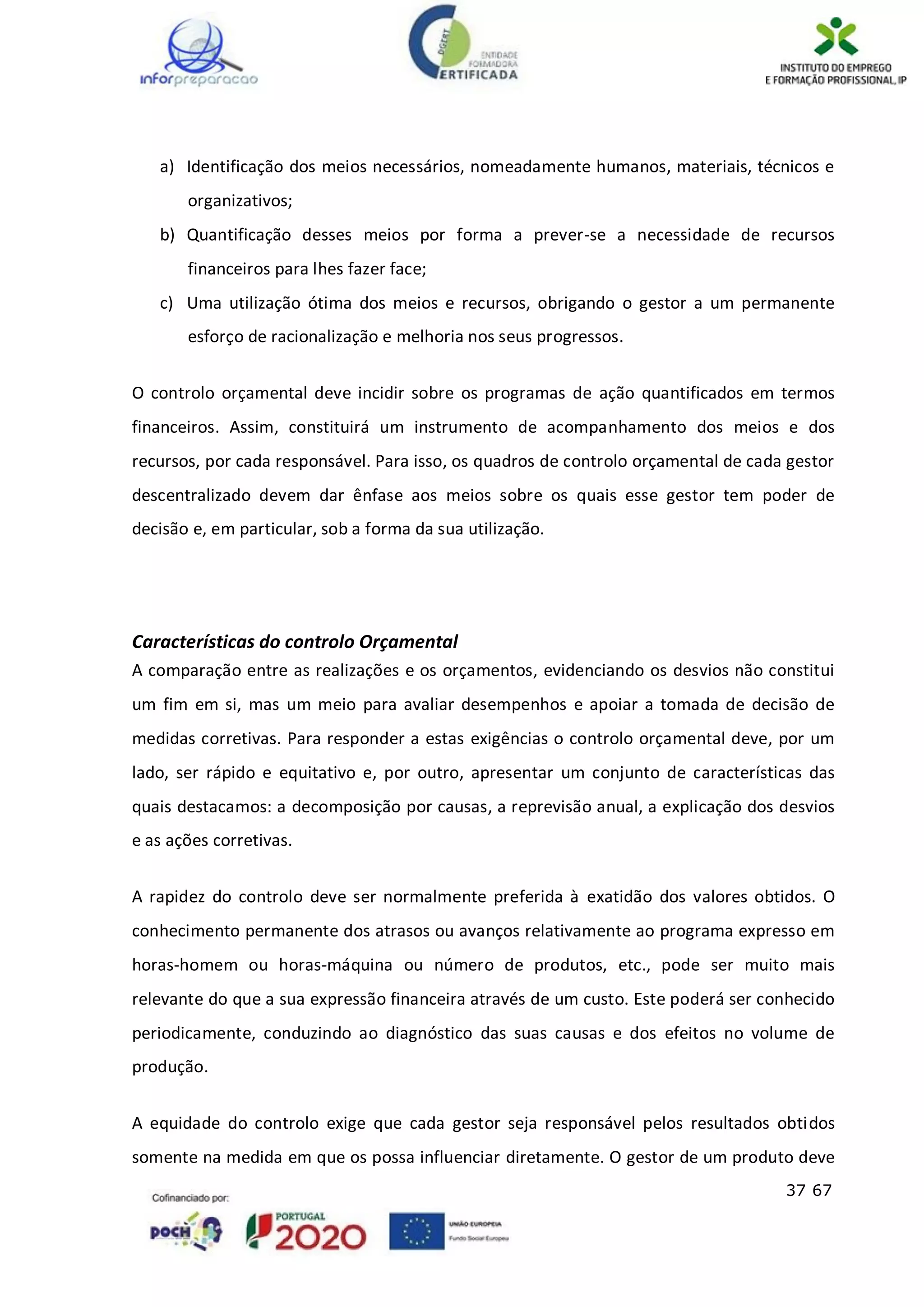 37 67
a) Identificação dos meios necessários, nomeadamente humanos, materiais, técnicos e
organizativos;
b) Quantificação desses meios por forma a prever-se a necessidade de recursos
financeiros para lhes fazer face;
c) Uma utilização ótima dos meios e recursos, obrigando o gestor a um permanente
esforço de racionalização e melhoria nos seus progressos.
O controlo orçamental deve incidir sobre os programas de ação quantificados em termos
financeiros. Assim, constituirá um instrumento de acompanhamento dos meios e dos
recursos, por cada responsável. Para isso, os quadros de controlo orçamental de cada gestor
descentralizado devem dar ênfase aos meios sobre os quais esse gestor tem poder de
decisão e, em particular, sob a forma da sua utilização.
Características do controlo Orçamental
A comparação entre as realizações e os orçamentos, evidenciando os desvios não constitui
um fim em si, mas um meio para avaliar desempenhos e apoiar a tomada de decisão de
medidas corretivas. Para responder a estas exigências o controlo orçamental deve, por um
lado, ser rápido e equitativo e, por outro, apresentar um conjunto de características das
quais destacamos: a decomposição por causas, a reprevisão anual, a explicação dos desvios
e as ações corretivas.
A rapidez do controlo deve ser normalmente preferida à exatidão dos valores obtidos. O
conhecimento permanente dos atrasos ou avanços relativamente ao programa expresso em
horas-homem ou horas-máquina ou número de produtos, etc., pode ser muito mais
relevante do que a sua expressão financeira através de um custo. Este poderá ser conhecido
periodicamente, conduzindo ao diagnóstico das suas causas e dos efeitos no volume de
produção.
A equidade do controlo exige que cada gestor seja responsável pelos resultados obtidos
somente na medida em que os possa influenciar diretamente. O gestor de um produto deve
 