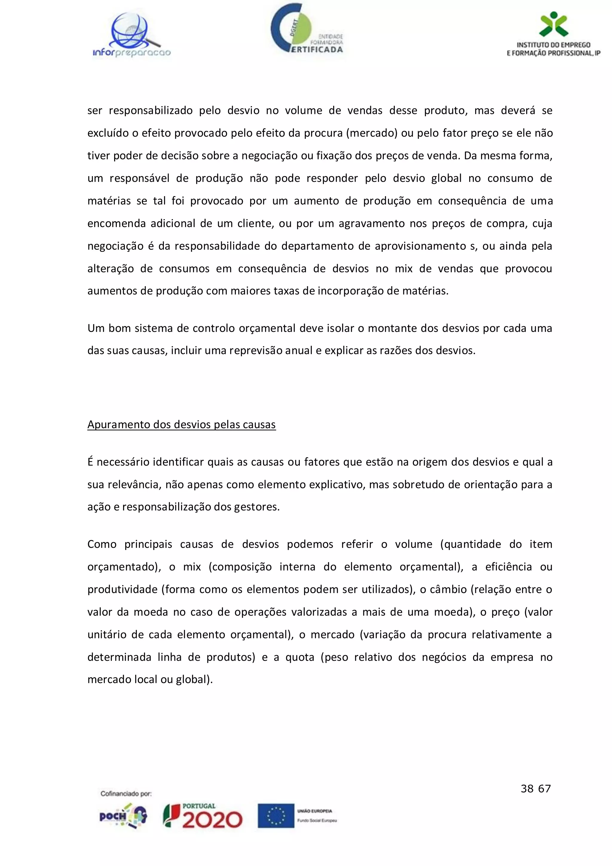 38 67
ser responsabilizado pelo desvio no volume de vendas desse produto, mas deverá se
excluído o efeito provocado pelo efeito da procura (mercado) ou pelo fator preço se ele não
tiver poder de decisão sobre a negociação ou fixação dos preços de venda. Da mesma forma,
um responsável de produção não pode responder pelo desvio global no consumo de
matérias se tal foi provocado por um aumento de produção em consequência de uma
encomenda adicional de um cliente, ou por um agravamento nos preços de compra, cuja
negociação é da responsabilidade do departamento de aprovisionamento s, ou ainda pela
alteração de consumos em consequência de desvios no mix de vendas que provocou
aumentos de produção com maiores taxas de incorporação de matérias.
Um bom sistema de controlo orçamental deve isolar o montante dos desvios por cada uma
das suas causas, incluir uma reprevisão anual e explicar as razões dos desvios.
Apuramento dos desvios pelas causas
É necessário identificar quais as causas ou fatores que estão na origem dos desvios e qual a
sua relevância, não apenas como elemento explicativo, mas sobretudo de orientação para a
ação e responsabilização dos gestores.
Como principais causas de desvios podemos referir o volume (quantidade do item
orçamentado), o mix (composição interna do elemento orçamental), a eficiência ou
produtividade (forma como os elementos podem ser utilizados), o câmbio (relação entre o
valor da moeda no caso de operações valorizadas a mais de uma moeda), o preço (valor
unitário de cada elemento orçamental), o mercado (variação da procura relativamente a
determinada linha de produtos) e a quota (peso relativo dos negócios da empresa no
mercado local ou global).
 