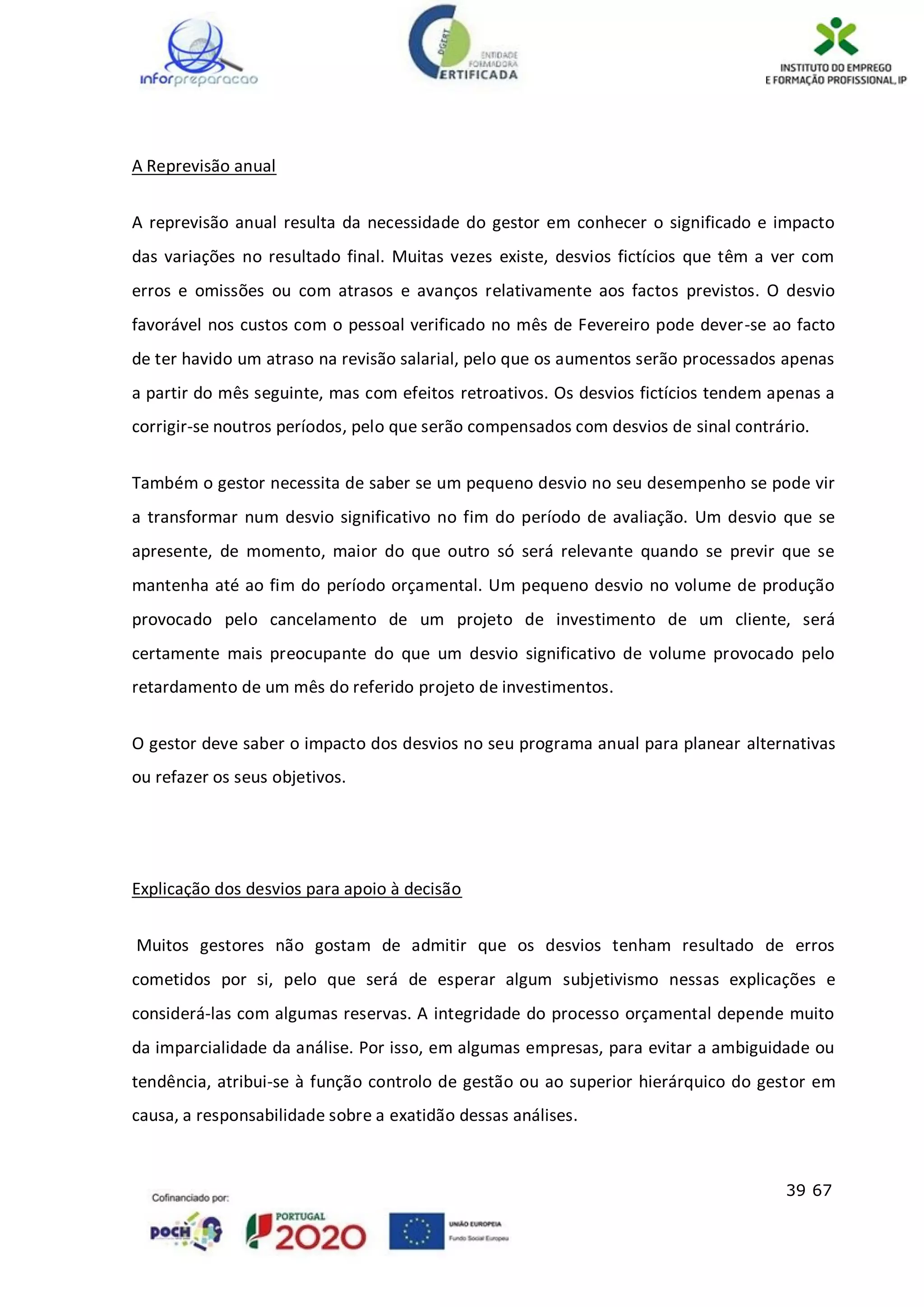 39 67
A Reprevisão anual
A reprevisão anual resulta da necessidade do gestor em conhecer o significado e impacto
das variações no resultado final. Muitas vezes existe, desvios fictícios que têm a ver com
erros e omissões ou com atrasos e avanços relativamente aos factos previstos. O desvio
favorável nos custos com o pessoal verificado no mês de Fevereiro pode dever-se ao facto
de ter havido um atraso na revisão salarial, pelo que os aumentos serão processados apenas
a partir do mês seguinte, mas com efeitos retroativos. Os desvios fictícios tendem apenas a
corrigir-se noutros períodos, pelo que serão compensados com desvios de sinal contrário.
Também o gestor necessita de saber se um pequeno desvio no seu desempenho se pode vir
a transformar num desvio significativo no fim do período de avaliação. Um desvio que se
apresente, de momento, maior do que outro só será relevante quando se previr que se
mantenha até ao fim do período orçamental. Um pequeno desvio no volume de produção
provocado pelo cancelamento de um projeto de investimento de um cliente, será
certamente mais preocupante do que um desvio significativo de volume provocado pelo
retardamento de um mês do referido projeto de investimentos.
O gestor deve saber o impacto dos desvios no seu programa anual para planear alternativas
ou refazer os seus objetivos.
Explicação dos desvios para apoio à decisão
Muitos gestores não gostam de admitir que os desvios tenham resultado de erros
cometidos por si, pelo que será de esperar algum subjetivismo nessas explicações e
considerá-las com algumas reservas. A integridade do processo orçamental depende muito
da imparcialidade da análise. Por isso, em algumas empresas, para evitar a ambiguidade ou
tendência, atribui-se à função controlo de gestão ou ao superior hierárquico do gestor em
causa, a responsabilidade sobre a exatidão dessas análises.
 