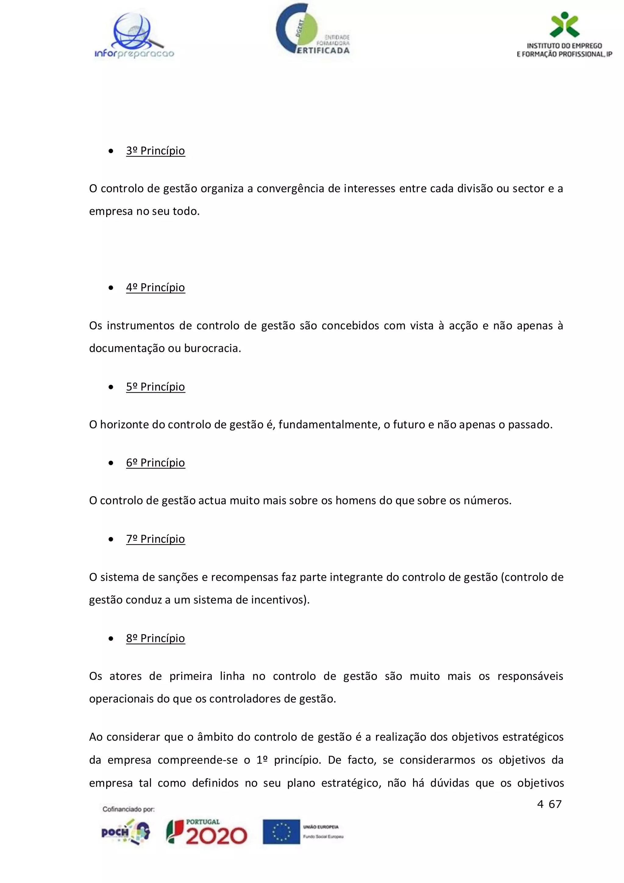 4 67
 3º Princípio
O controlo de gestão organiza a convergência de interesses entre cada divisão ou sector e a
empresa no seu todo.
 4º Princípio
Os instrumentos de controlo de gestão são concebidos com vista à acção e não apenas à
documentação ou burocracia.
 5º Princípio
O horizonte do controlo de gestão é, fundamentalmente, o futuro e não apenas o passado.
 6º Princípio
O controlo de gestão actua muito mais sobre os homens do que sobre os números.
 7º Princípio
O sistema de sanções e recompensas faz parte integrante do controlo de gestão (controlo de
gestão conduz a um sistema de incentivos).
 8º Princípio
Os atores de primeira linha no controlo de gestão são muito mais os responsáveis
operacionais do que os controladores de gestão.
Ao considerar que o âmbito do controlo de gestão é a realização dos objetivos estratégicos
da empresa compreende-se o 1º princípio. De facto, se considerarmos os objetivos da
empresa tal como definidos no seu plano estratégico, não há dúvidas que os objetivos
 
