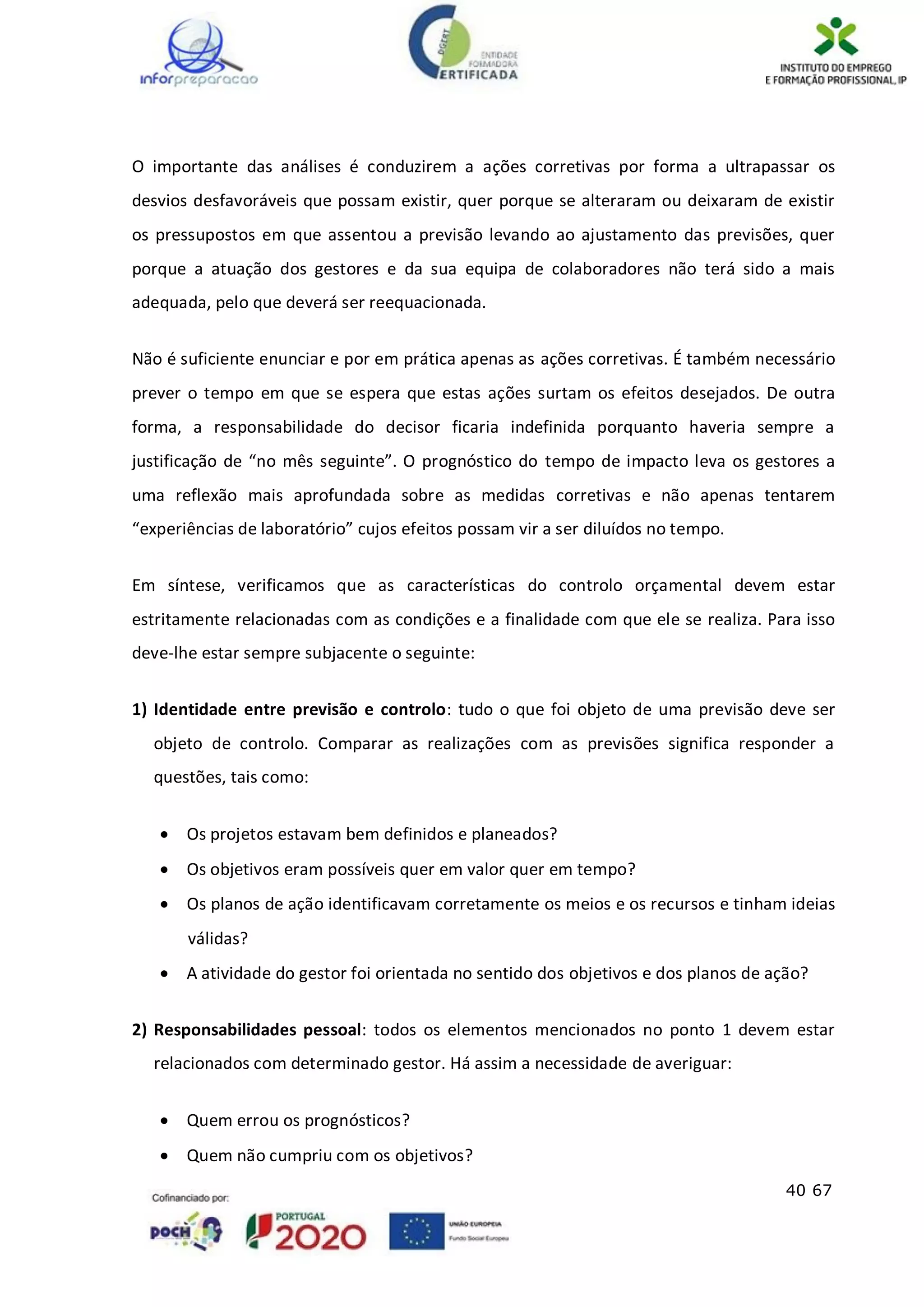 40 67
O importante das análises é conduzirem a ações corretivas por forma a ultrapassar os
desvios desfavoráveis que possam existir, quer porque se alteraram ou deixaram de existir
os pressupostos em que assentou a previsão levando ao ajustamento das previsões, quer
porque a atuação dos gestores e da sua equipa de colaboradores não terá sido a mais
adequada, pelo que deverá ser reequacionada.
Não é suficiente enunciar e por em prática apenas as ações corretivas. É também necessário
prever o tempo em que se espera que estas ações surtam os efeitos desejados. De outra
forma, a responsabilidade do decisor ficaria indefinida porquanto haveria sempre a
justificação de “no mês seguinte”. O prognóstico do tempo de impacto leva os gestores a
uma reflexão mais aprofundada sobre as medidas corretivas e não apenas tentarem
“experiências de laboratório” cujos efeitos possam vir a ser diluídos no tempo.
Em síntese, verificamos que as características do controlo orçamental devem estar
estritamente relacionadas com as condições e a finalidade com que ele se realiza. Para isso
deve-lhe estar sempre subjacente o seguinte:
1) Identidade entre previsão e controlo: tudo o que foi objeto de uma previsão deve ser
objeto de controlo. Comparar as realizações com as previsões significa responder a
questões, tais como:
 Os projetos estavam bem definidos e planeados?
 Os objetivos eram possíveis quer em valor quer em tempo?
 Os planos de ação identificavam corretamente os meios e os recursos e tinham ideias
válidas?
 A atividade do gestor foi orientada no sentido dos objetivos e dos planos de ação?
2) Responsabilidades pessoal: todos os elementos mencionados no ponto 1 devem estar
relacionados com determinado gestor. Há assim a necessidade de averiguar:
 Quem errou os prognósticos?
 Quem não cumpriu com os objetivos?
 