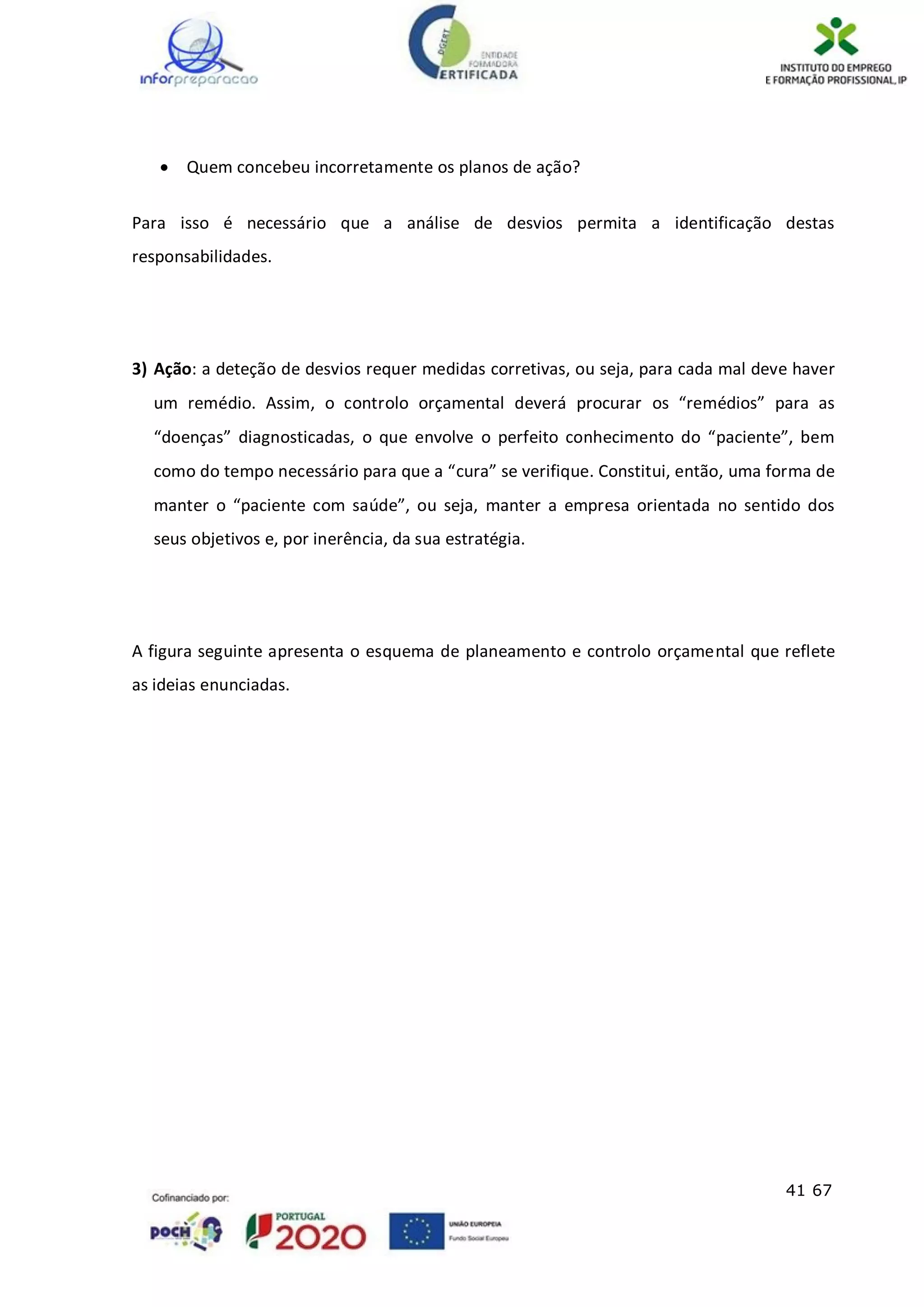 41 67
 Quem concebeu incorretamente os planos de ação?
Para isso é necessário que a análise de desvios permita a identificação destas
responsabilidades.
3) Ação: a deteção de desvios requer medidas corretivas, ou seja, para cada mal deve haver
um remédio. Assim, o controlo orçamental deverá procurar os “remédios” para as
“doenças” diagnosticadas, o que envolve o perfeito conhecimento do “paciente”, bem
como do tempo necessário para que a “cura” se verifique. Constitui, então, uma forma de
manter o “paciente com saúde”, ou seja, manter a empresa orientada no sentido dos
seus objetivos e, por inerência, da sua estratégia.
A figura seguinte apresenta o esquema de planeamento e controlo orçamental que reflete
as ideias enunciadas.
 