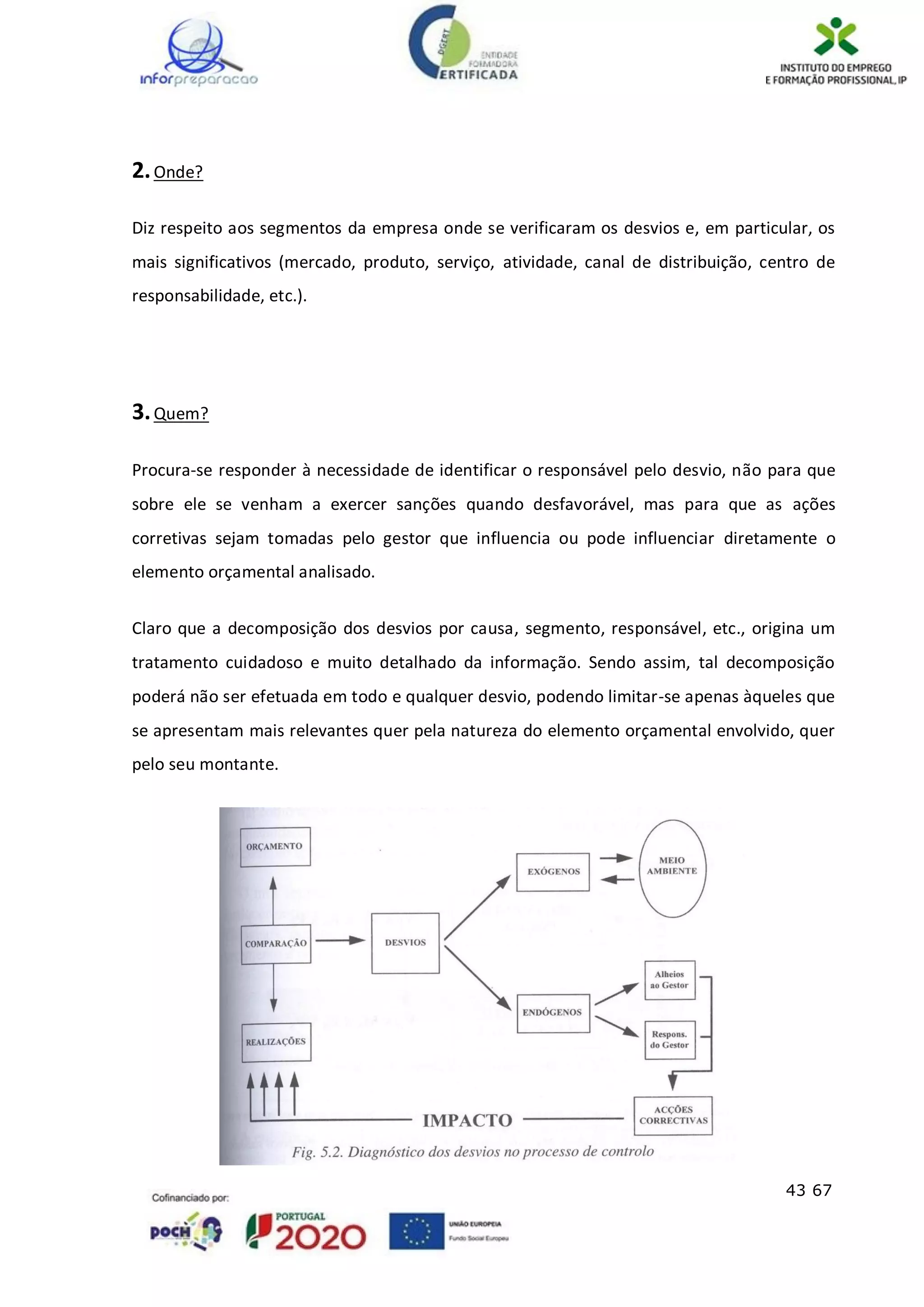 43 67
2.Onde?
Diz respeito aos segmentos da empresa onde se verificaram os desvios e, em particular, os
mais significativos (mercado, produto, serviço, atividade, canal de distribuição, centro de
responsabilidade, etc.).
3.Quem?
Procura-se responder à necessidade de identificar o responsável pelo desvio, não para que
sobre ele se venham a exercer sanções quando desfavorável, mas para que as ações
corretivas sejam tomadas pelo gestor que influencia ou pode influenciar diretamente o
elemento orçamental analisado.
Claro que a decomposição dos desvios por causa, segmento, responsável, etc., origina um
tratamento cuidadoso e muito detalhado da informação. Sendo assim, tal decomposição
poderá não ser efetuada em todo e qualquer desvio, podendo limitar-se apenas àqueles que
se apresentam mais relevantes quer pela natureza do elemento orçamental envolvido, quer
pelo seu montante.
 