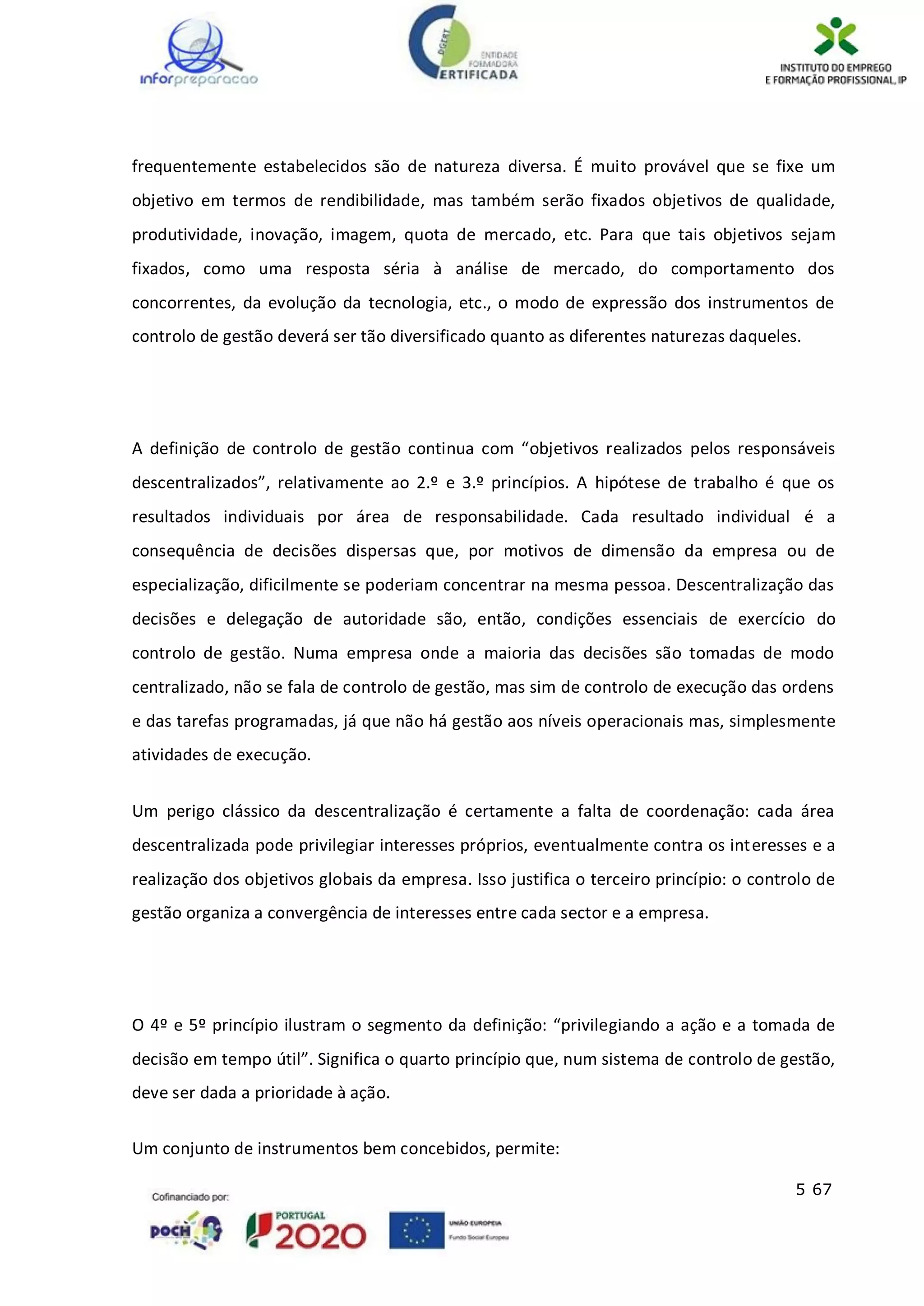 5 67
frequentemente estabelecidos são de natureza diversa. É muito provável que se fixe um
objetivo em termos de rendibilidade, mas também serão fixados objetivos de qualidade,
produtividade, inovação, imagem, quota de mercado, etc. Para que tais objetivos sejam
fixados, como uma resposta séria à análise de mercado, do comportamento dos
concorrentes, da evolução da tecnologia, etc., o modo de expressão dos instrumentos de
controlo de gestão deverá ser tão diversificado quanto as diferentes naturezas daqueles.
A definição de controlo de gestão continua com “objetivos realizados pelos responsáveis
descentralizados”, relativamente ao 2.º e 3.º princípios. A hipótese de trabalho é que os
resultados individuais por área de responsabilidade. Cada resultado individual é a
consequência de decisões dispersas que, por motivos de dimensão da empresa ou de
especialização, dificilmente se poderiam concentrar na mesma pessoa. Descentralização das
decisões e delegação de autoridade são, então, condições essenciais de exercício do
controlo de gestão. Numa empresa onde a maioria das decisões são tomadas de modo
centralizado, não se fala de controlo de gestão, mas sim de controlo de execução das ordens
e das tarefas programadas, já que não há gestão aos níveis operacionais mas, simplesmente
atividades de execução.
Um perigo clássico da descentralização é certamente a falta de coordenação: cada área
descentralizada pode privilegiar interesses próprios, eventualmente contra os interesses e a
realização dos objetivos globais da empresa. Isso justifica o terceiro princípio: o controlo de
gestão organiza a convergência de interesses entre cada sector e a empresa.
O 4º e 5º princípio ilustram o segmento da definição: “privilegiando a ação e a tomada de
decisão em tempo útil”. Significa o quarto princípio que, num sistema de controlo de gestão,
deve ser dada a prioridade à ação.
Um conjunto de instrumentos bem concebidos, permite:
 