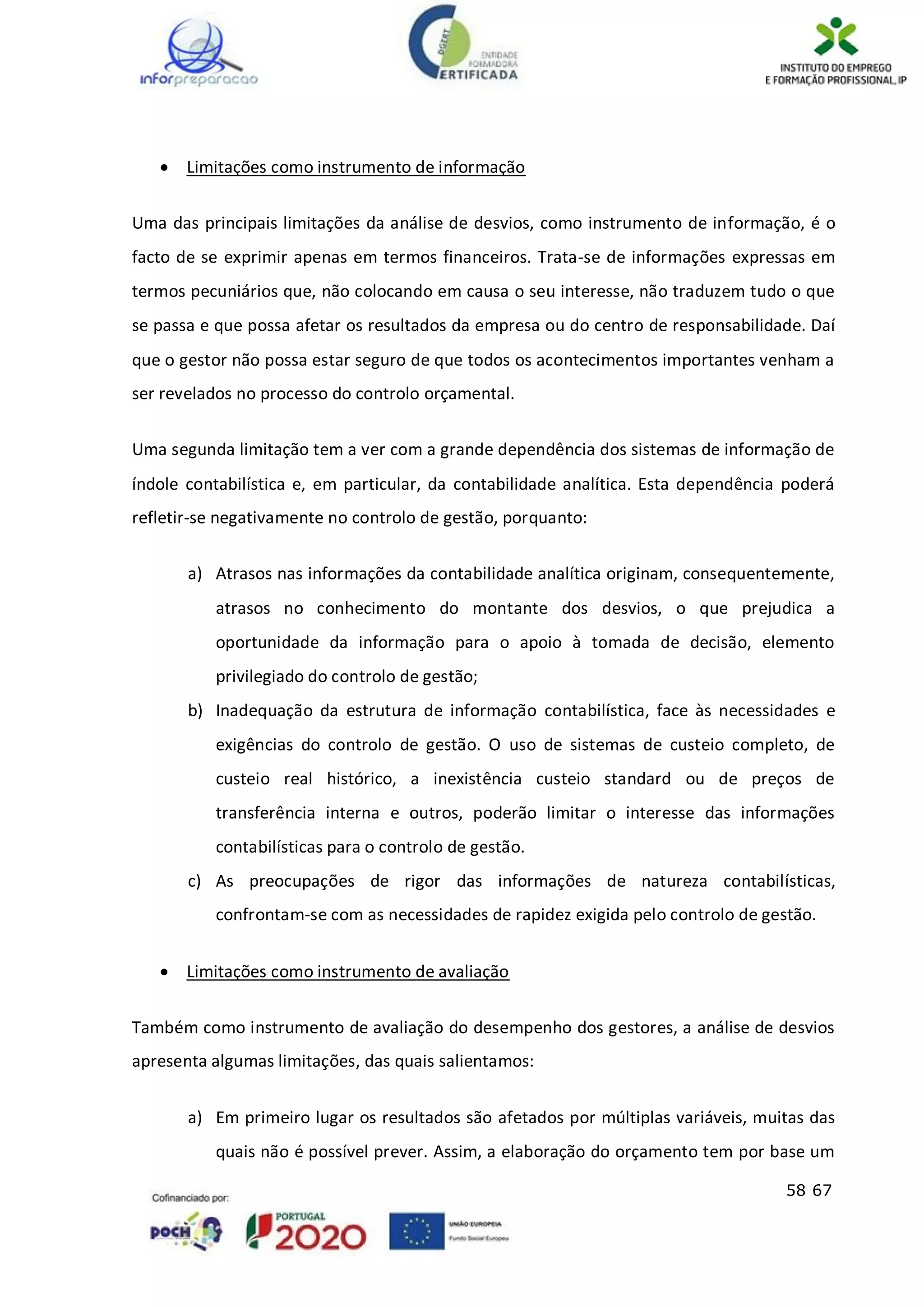 58 67
 Limitações como instrumento de informação
Uma das principais limitações da análise de desvios, como instrumento de informação, é o
facto de se exprimir apenas em termos financeiros. Trata-se de informações expressas em
termos pecuniários que, não colocando em causa o seu interesse, não traduzem tudo o que
se passa e que possa afetar os resultados da empresa ou do centro de responsabilidade. Daí
que o gestor não possa estar seguro de que todos os acontecimentos importantes venham a
ser revelados no processo do controlo orçamental.
Uma segunda limitação tem a ver com a grande dependência dos sistemas de informação de
índole contabilística e, em particular, da contabilidade analítica. Esta dependência poderá
refletir-se negativamente no controlo de gestão, porquanto:
a) Atrasos nas informações da contabilidade analítica originam, consequentemente,
atrasos no conhecimento do montante dos desvios, o que prejudica a
oportunidade da informação para o apoio à tomada de decisão, elemento
privilegiado do controlo de gestão;
b) Inadequação da estrutura de informação contabilística, face às necessidades e
exigências do controlo de gestão. O uso de sistemas de custeio completo, de
custeio real histórico, a inexistência custeio standard ou de preços de
transferência interna e outros, poderão limitar o interesse das informações
contabilísticas para o controlo de gestão.
c) As preocupações de rigor das informações de natureza contabilísticas,
confrontam-se com as necessidades de rapidez exigida pelo controlo de gestão.
 Limitações como instrumento de avaliação
Também como instrumento de avaliação do desempenho dos gestores, a análise de desvios
apresenta algumas limitações, das quais salientamos:
a) Em primeiro lugar os resultados são afetados por múltiplas variáveis, muitas das
quais não é possível prever. Assim, a elaboração do orçamento tem por base um
 