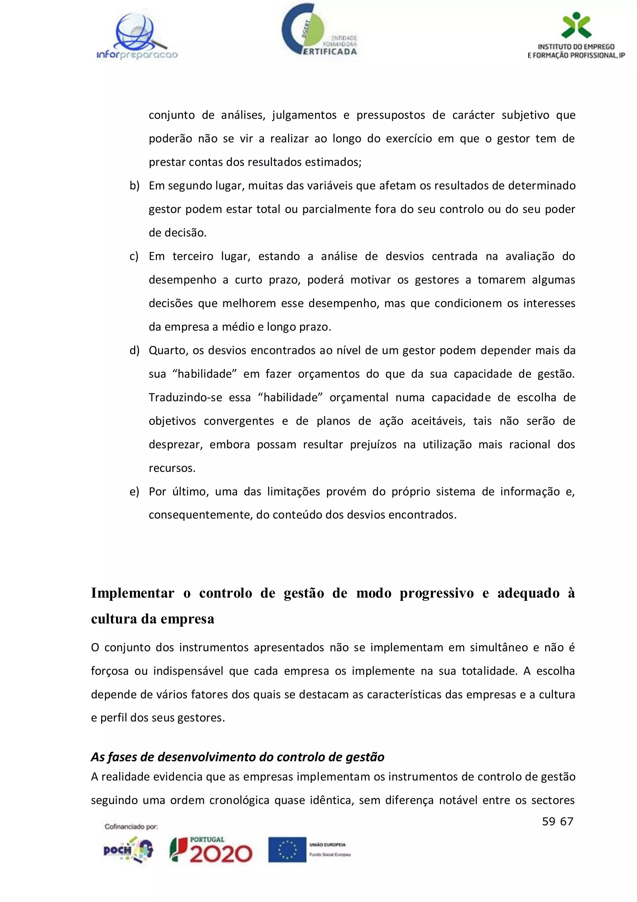 59 67
conjunto de análises, julgamentos e pressupostos de carácter subjetivo que
poderão não se vir a realizar ao longo do exercício em que o gestor tem de
prestar contas dos resultados estimados;
b) Em segundo lugar, muitas das variáveis que afetam os resultados de determinado
gestor podem estar total ou parcialmente fora do seu controlo ou do seu poder
de decisão.
c) Em terceiro lugar, estando a análise de desvios centrada na avaliação do
desempenho a curto prazo, poderá motivar os gestores a tomarem algumas
decisões que melhorem esse desempenho, mas que condicionem os interesses
da empresa a médio e longo prazo.
d) Quarto, os desvios encontrados ao nível de um gestor podem depender mais da
sua “habilidade” em fazer orçamentos do que da sua capacidade de gestão.
Traduzindo-se essa “habilidade” orçamental numa capacidade de escolha de
objetivos convergentes e de planos de ação aceitáveis, tais não serão de
desprezar, embora possam resultar prejuízos na utilização mais racional dos
recursos.
e) Por último, uma das limitações provém do próprio sistema de informação e,
consequentemente, do conteúdo dos desvios encontrados.
Implementar o controlo de gestão de modo progressivo e adequado à
cultura da empresa
O conjunto dos instrumentos apresentados não se implementam em simultâneo e não é
forçosa ou indispensável que cada empresa os implemente na sua totalidade. A escolha
depende de vários fatores dos quais se destacam as características das empresas e a cultura
e perfil dos seus gestores.
As fases de desenvolvimento do controlo de gestão
A realidade evidencia que as empresas implementam os instrumentos de controlo de gestão
seguindo uma ordem cronológica quase idêntica, sem diferença notável entre os sectores
 