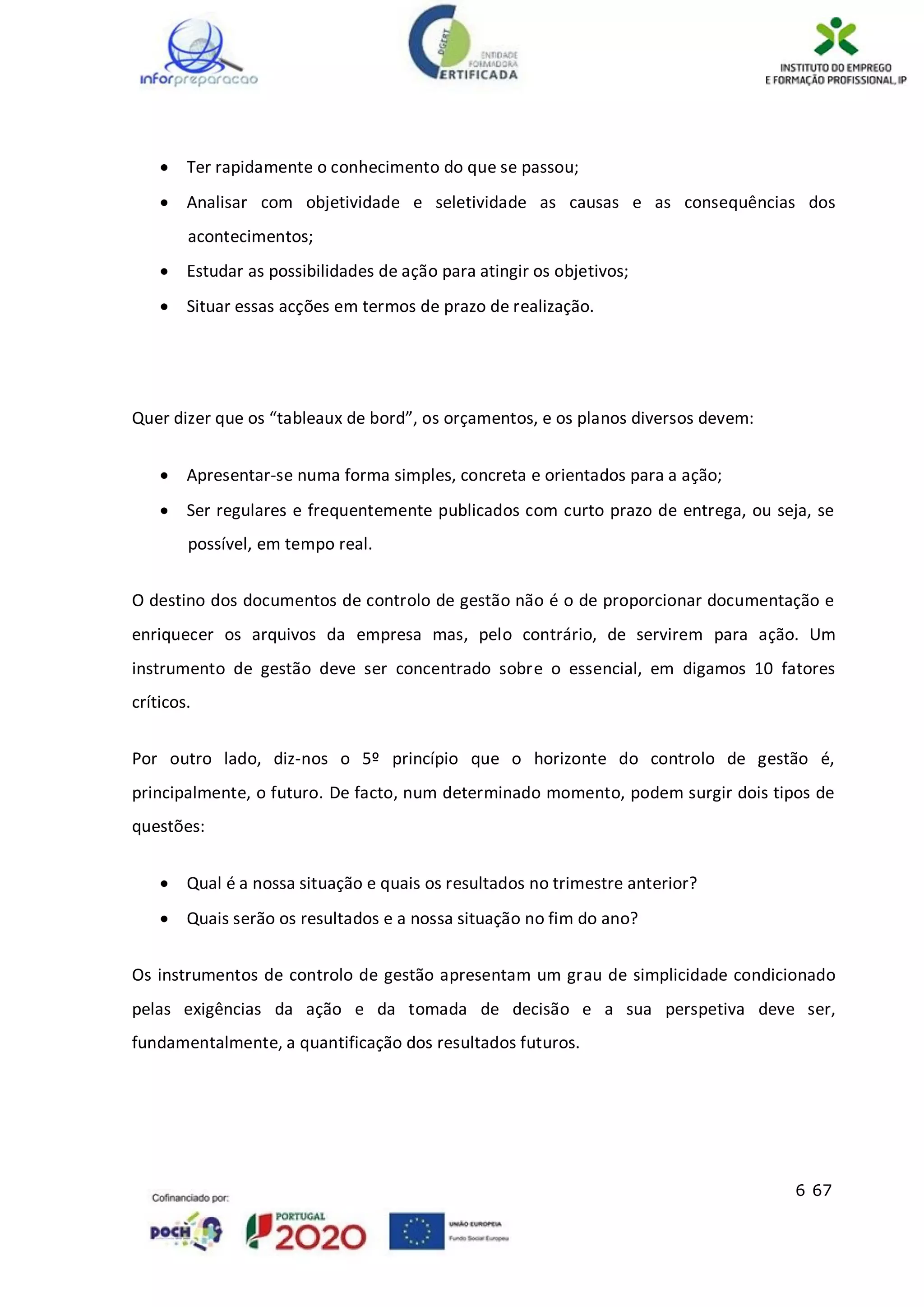 6 67
 Ter rapidamente o conhecimento do que se passou;
 Analisar com objetividade e seletividade as causas e as consequências dos
acontecimentos;
 Estudar as possibilidades de ação para atingir os objetivos;
 Situar essas acções em termos de prazo de realização.
Quer dizer que os “tableaux de bord”, os orçamentos, e os planos diversos devem:
 Apresentar-se numa forma simples, concreta e orientados para a ação;
 Ser regulares e frequentemente publicados com curto prazo de entrega, ou seja, se
possível, em tempo real.
O destino dos documentos de controlo de gestão não é o de proporcionar documentação e
enriquecer os arquivos da empresa mas, pelo contrário, de servirem para ação. Um
instrumento de gestão deve ser concentrado sobre o essencial, em digamos 10 fatores
críticos.
Por outro lado, diz-nos o 5º princípio que o horizonte do controlo de gestão é,
principalmente, o futuro. De facto, num determinado momento, podem surgir dois tipos de
questões:
 Qual é a nossa situação e quais os resultados no trimestre anterior?
 Quais serão os resultados e a nossa situação no fim do ano?
Os instrumentos de controlo de gestão apresentam um grau de simplicidade condicionado
pelas exigências da ação e da tomada de decisão e a sua perspetiva deve ser,
fundamentalmente, a quantificação dos resultados futuros.
 