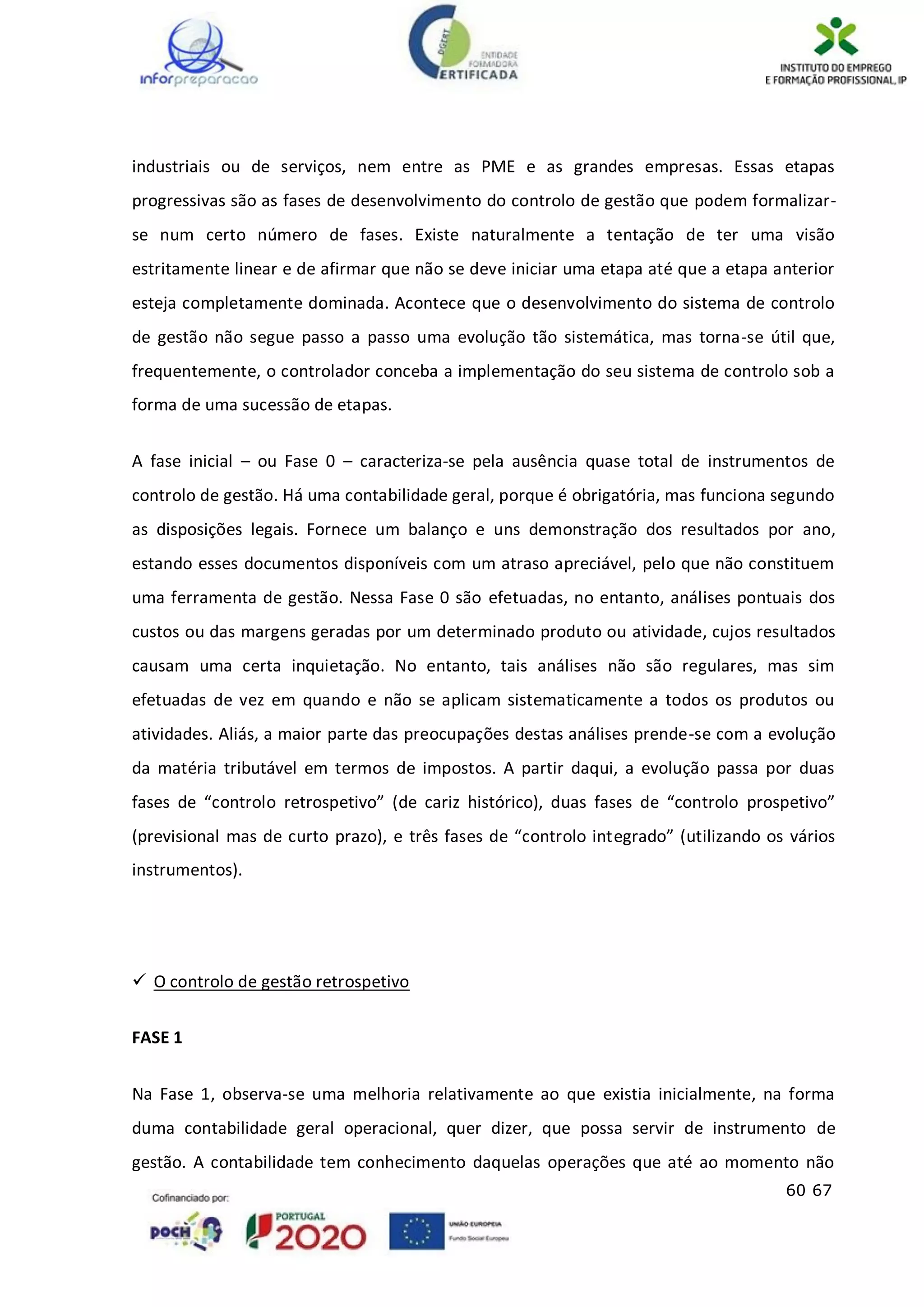 60 67
industriais ou de serviços, nem entre as PME e as grandes empresas. Essas etapas
progressivas são as fases de desenvolvimento do controlo de gestão que podem formalizar-
se num certo número de fases. Existe naturalmente a tentação de ter uma visão
estritamente linear e de afirmar que não se deve iniciar uma etapa até que a etapa anterior
esteja completamente dominada. Acontece que o desenvolvimento do sistema de controlo
de gestão não segue passo a passo uma evolução tão sistemática, mas torna-se útil que,
frequentemente, o controlador conceba a implementação do seu sistema de controlo sob a
forma de uma sucessão de etapas.
A fase inicial – ou Fase 0 – caracteriza-se pela ausência quase total de instrumentos de
controlo de gestão. Há uma contabilidade geral, porque é obrigatória, mas funciona segundo
as disposições legais. Fornece um balanço e uns demonstração dos resultados por ano,
estando esses documentos disponíveis com um atraso apreciável, pelo que não constituem
uma ferramenta de gestão. Nessa Fase 0 são efetuadas, no entanto, análises pontuais dos
custos ou das margens geradas por um determinado produto ou atividade, cujos resultados
causam uma certa inquietação. No entanto, tais análises não são regulares, mas sim
efetuadas de vez em quando e não se aplicam sistematicamente a todos os produtos ou
atividades. Aliás, a maior parte das preocupações destas análises prende-se com a evolução
da matéria tributável em termos de impostos. A partir daqui, a evolução passa por duas
fases de “controlo retrospetivo” (de cariz histórico), duas fases de “controlo prospetivo”
(previsional mas de curto prazo), e três fases de “controlo integrado” (utilizando os vários
instrumentos).
 O controlo de gestão retrospetivo
FASE 1
Na Fase 1, observa-se uma melhoria relativamente ao que existia inicialmente, na forma
duma contabilidade geral operacional, quer dizer, que possa servir de instrumento de
gestão. A contabilidade tem conhecimento daquelas operações que até ao momento não
 