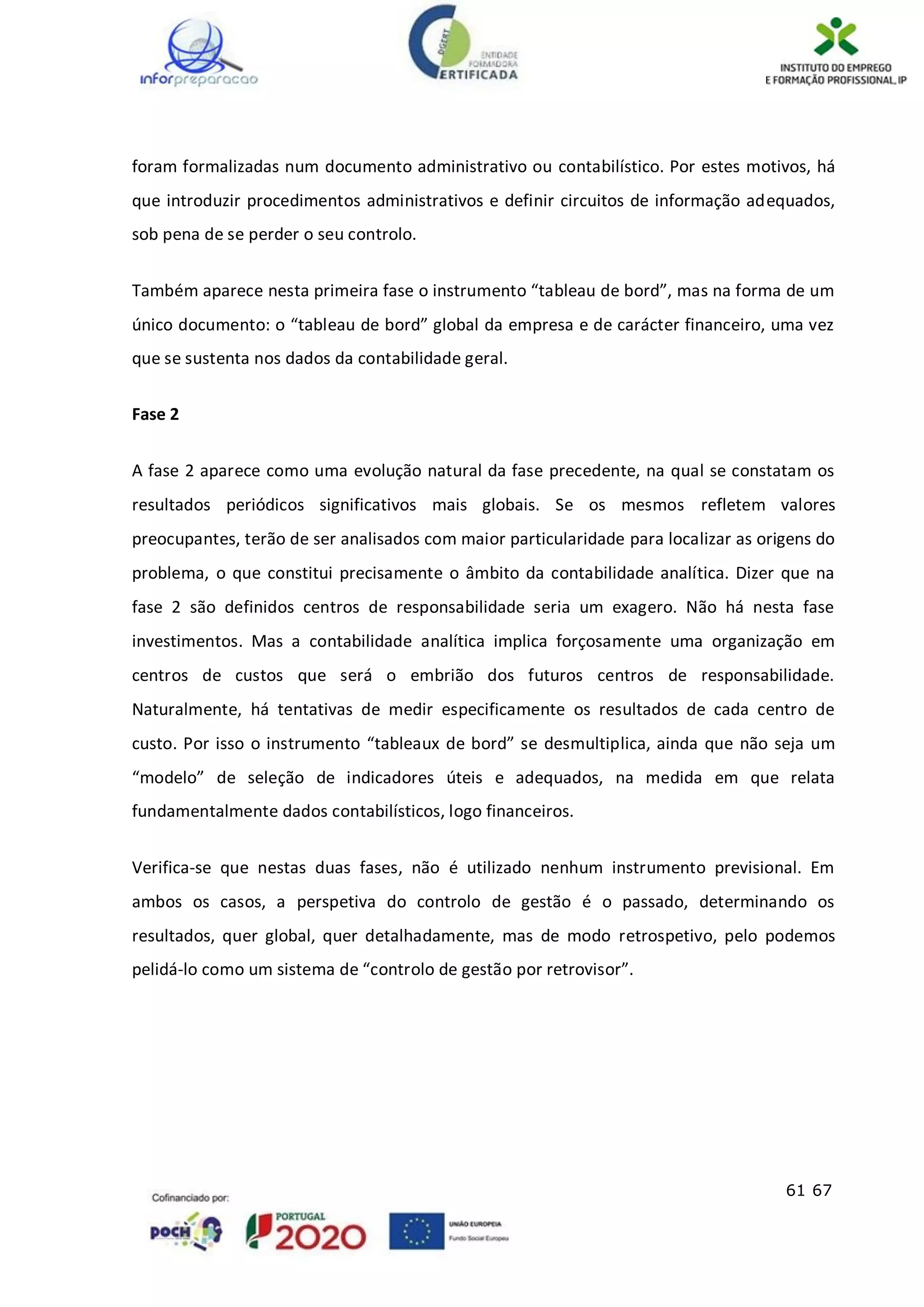 61 67
foram formalizadas num documento administrativo ou contabilístico. Por estes motivos, há
que introduzir procedimentos administrativos e definir circuitos de informação adequados,
sob pena de se perder o seu controlo.
Também aparece nesta primeira fase o instrumento “tableau de bord”, mas na forma de um
único documento: o “tableau de bord” global da empresa e de carácter financeiro, uma vez
que se sustenta nos dados da contabilidade geral.
Fase 2
A fase 2 aparece como uma evolução natural da fase precedente, na qual se constatam os
resultados periódicos significativos mais globais. Se os mesmos refletem valores
preocupantes, terão de ser analisados com maior particularidade para localizar as origens do
problema, o que constitui precisamente o âmbito da contabilidade analítica. Dizer que na
fase 2 são definidos centros de responsabilidade seria um exagero. Não há nesta fase
investimentos. Mas a contabilidade analítica implica forçosamente uma organização em
centros de custos que será o embrião dos futuros centros de responsabilidade.
Naturalmente, há tentativas de medir especificamente os resultados de cada centro de
custo. Por isso o instrumento “tableaux de bord” se desmultiplica, ainda que não seja um
“modelo” de seleção de indicadores úteis e adequados, na medida em que relata
fundamentalmente dados contabilísticos, logo financeiros.
Verifica-se que nestas duas fases, não é utilizado nenhum instrumento previsional. Em
ambos os casos, a perspetiva do controlo de gestão é o passado, determinando os
resultados, quer global, quer detalhadamente, mas de modo retrospetivo, pelo podemos
pelidá-lo como um sistema de “controlo de gestão por retrovisor”.
 