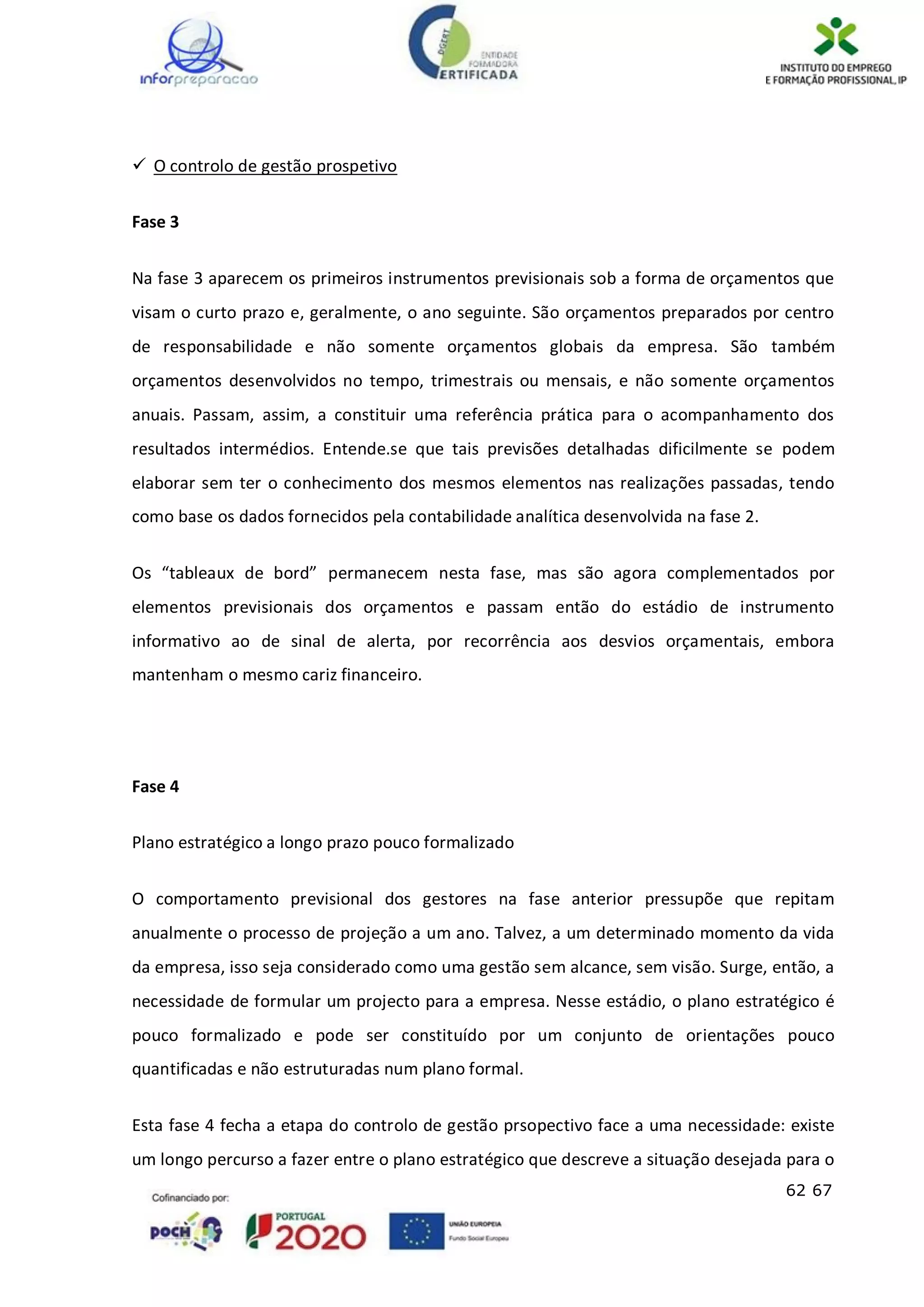 62 67
 O controlo de gestão prospetivo
Fase 3
Na fase 3 aparecem os primeiros instrumentos previsionais sob a forma de orçamentos que
visam o curto prazo e, geralmente, o ano seguinte. São orçamentos preparados por centro
de responsabilidade e não somente orçamentos globais da empresa. São também
orçamentos desenvolvidos no tempo, trimestrais ou mensais, e não somente orçamentos
anuais. Passam, assim, a constituir uma referência prática para o acompanhamento dos
resultados intermédios. Entende.se que tais previsões detalhadas dificilmente se podem
elaborar sem ter o conhecimento dos mesmos elementos nas realizações passadas, tendo
como base os dados fornecidos pela contabilidade analítica desenvolvida na fase 2.
Os “tableaux de bord” permanecem nesta fase, mas são agora complementados por
elementos previsionais dos orçamentos e passam então do estádio de instrumento
informativo ao de sinal de alerta, por recorrência aos desvios orçamentais, embora
mantenham o mesmo cariz financeiro.
Fase 4
Plano estratégico a longo prazo pouco formalizado
O comportamento previsional dos gestores na fase anterior pressupõe que repitam
anualmente o processo de projeção a um ano. Talvez, a um determinado momento da vida
da empresa, isso seja considerado como uma gestão sem alcance, sem visão. Surge, então, a
necessidade de formular um projecto para a empresa. Nesse estádio, o plano estratégico é
pouco formalizado e pode ser constituído por um conjunto de orientações pouco
quantificadas e não estruturadas num plano formal.
Esta fase 4 fecha a etapa do controlo de gestão prsopectivo face a uma necessidade: existe
um longo percurso a fazer entre o plano estratégico que descreve a situação desejada para o
 