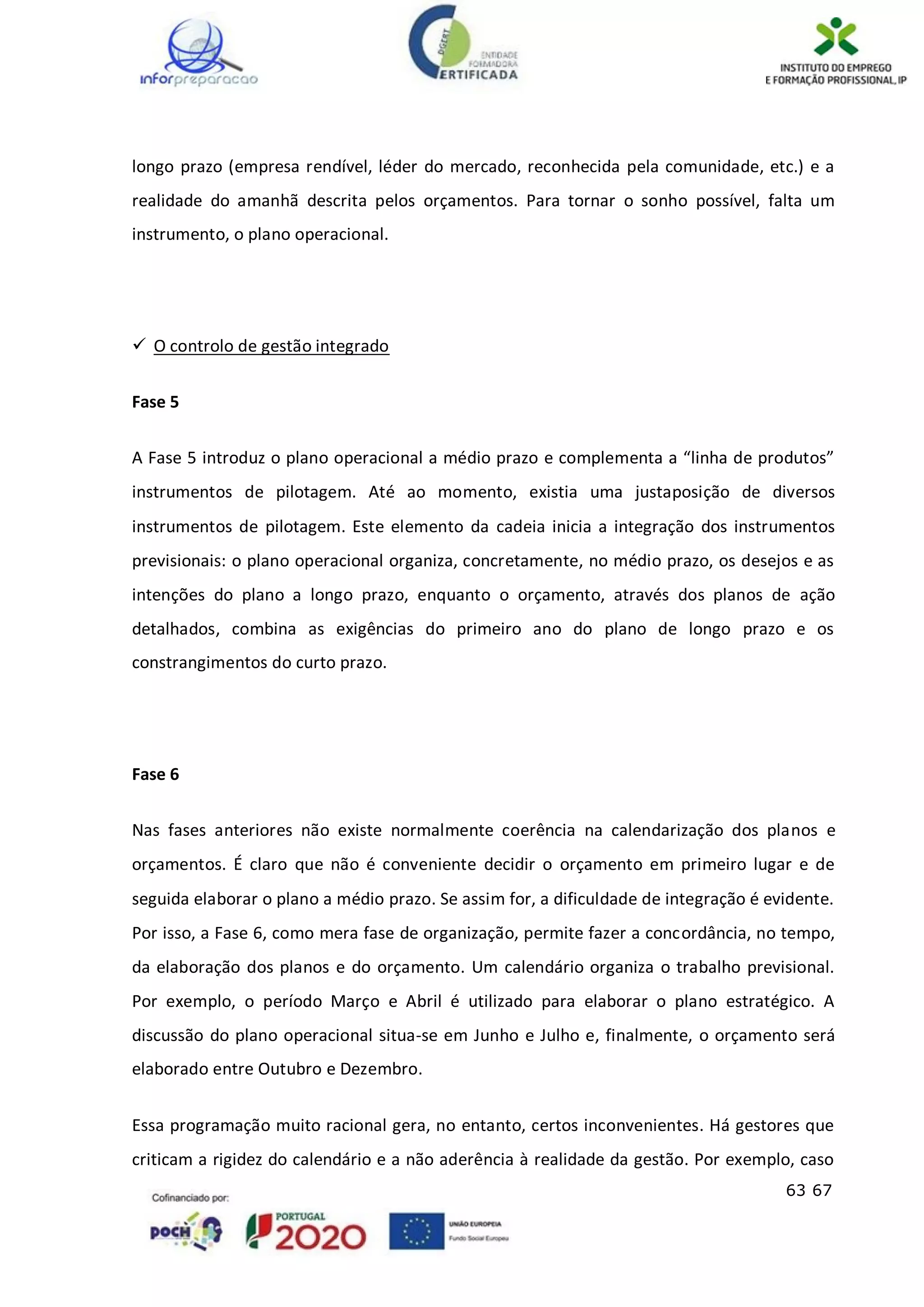63 67
longo prazo (empresa rendível, léder do mercado, reconhecida pela comunidade, etc.) e a
realidade do amanhã descrita pelos orçamentos. Para tornar o sonho possível, falta um
instrumento, o plano operacional.
 O controlo de gestão integrado
Fase 5
A Fase 5 introduz o plano operacional a médio prazo e complementa a “linha de produtos”
instrumentos de pilotagem. Até ao momento, existia uma justaposição de diversos
instrumentos de pilotagem. Este elemento da cadeia inicia a integração dos instrumentos
previsionais: o plano operacional organiza, concretamente, no médio prazo, os desejos e as
intenções do plano a longo prazo, enquanto o orçamento, através dos planos de ação
detalhados, combina as exigências do primeiro ano do plano de longo prazo e os
constrangimentos do curto prazo.
Fase 6
Nas fases anteriores não existe normalmente coerência na calendarização dos planos e
orçamentos. É claro que não é conveniente decidir o orçamento em primeiro lugar e de
seguida elaborar o plano a médio prazo. Se assim for, a dificuldade de integração é evidente.
Por isso, a Fase 6, como mera fase de organização, permite fazer a concordância, no tempo,
da elaboração dos planos e do orçamento. Um calendário organiza o trabalho previsional.
Por exemplo, o período Março e Abril é utilizado para elaborar o plano estratégico. A
discussão do plano operacional situa-se em Junho e Julho e, finalmente, o orçamento será
elaborado entre Outubro e Dezembro.
Essa programação muito racional gera, no entanto, certos inconvenientes. Há gestores que
criticam a rigidez do calendário e a não aderência à realidade da gestão. Por exemplo, caso
 