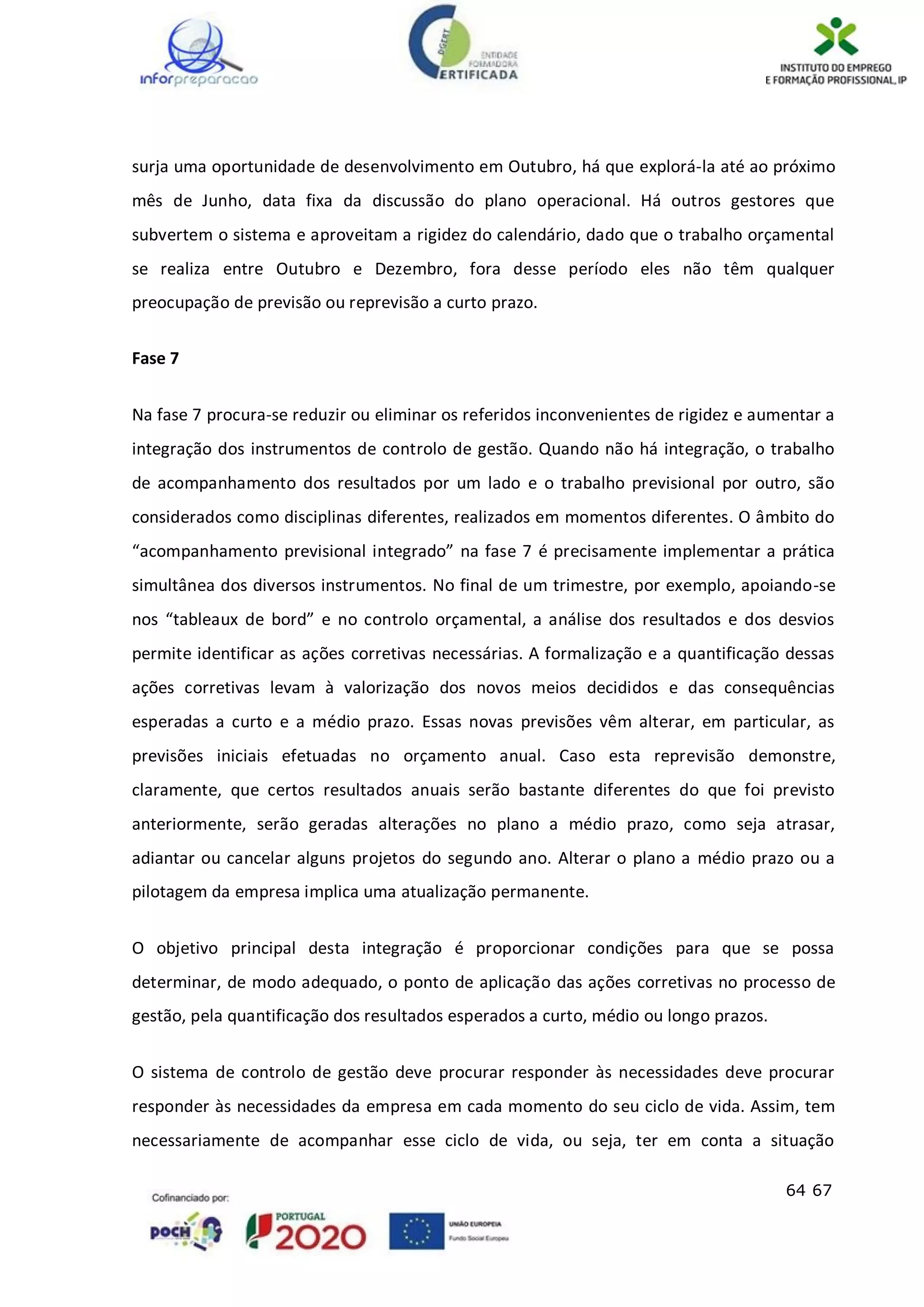 64 67
surja uma oportunidade de desenvolvimento em Outubro, há que explorá-la até ao próximo
mês de Junho, data fixa da discussão do plano operacional. Há outros gestores que
subvertem o sistema e aproveitam a rigidez do calendário, dado que o trabalho orçamental
se realiza entre Outubro e Dezembro, fora desse período eles não têm qualquer
preocupação de previsão ou reprevisão a curto prazo.
Fase 7
Na fase 7 procura-se reduzir ou eliminar os referidos inconvenientes de rigidez e aumentar a
integração dos instrumentos de controlo de gestão. Quando não há integração, o trabalho
de acompanhamento dos resultados por um lado e o trabalho previsional por outro, são
considerados como disciplinas diferentes, realizados em momentos diferentes. O âmbito do
“acompanhamento previsional integrado” na fase 7 é precisamente implementar a prática
simultânea dos diversos instrumentos. No final de um trimestre, por exemplo, apoiando-se
nos “tableaux de bord” e no controlo orçamental, a análise dos resultados e dos desvios
permite identificar as ações corretivas necessárias. A formalização e a quantificação dessas
ações corretivas levam à valorização dos novos meios decididos e das consequências
esperadas a curto e a médio prazo. Essas novas previsões vêm alterar, em particular, as
previsões iniciais efetuadas no orçamento anual. Caso esta reprevisão demonstre,
claramente, que certos resultados anuais serão bastante diferentes do que foi previsto
anteriormente, serão geradas alterações no plano a médio prazo, como seja atrasar,
adiantar ou cancelar alguns projetos do segundo ano. Alterar o plano a médio prazo ou a
pilotagem da empresa implica uma atualização permanente.
O objetivo principal desta integração é proporcionar condições para que se possa
determinar, de modo adequado, o ponto de aplicação das ações corretivas no processo de
gestão, pela quantificação dos resultados esperados a curto, médio ou longo prazos.
O sistema de controlo de gestão deve procurar responder às necessidades deve procurar
responder às necessidades da empresa em cada momento do seu ciclo de vida. Assim, tem
necessariamente de acompanhar esse ciclo de vida, ou seja, ter em conta a situação
 