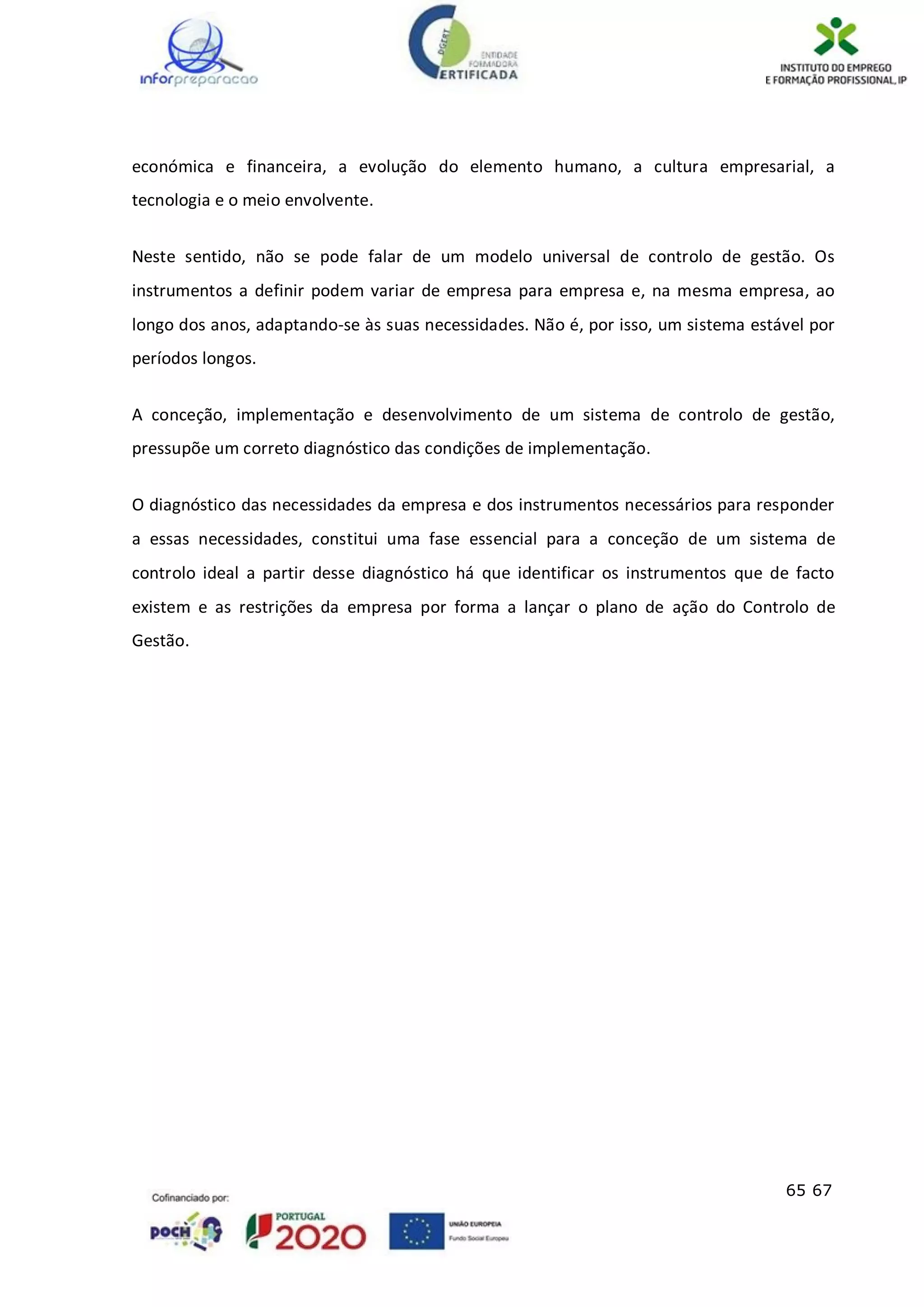 65 67
económica e financeira, a evolução do elemento humano, a cultura empresarial, a
tecnologia e o meio envolvente.
Neste sentido, não se pode falar de um modelo universal de controlo de gestão. Os
instrumentos a definir podem variar de empresa para empresa e, na mesma empresa, ao
longo dos anos, adaptando-se às suas necessidades. Não é, por isso, um sistema estável por
períodos longos.
A conceção, implementação e desenvolvimento de um sistema de controlo de gestão,
pressupõe um correto diagnóstico das condições de implementação.
O diagnóstico das necessidades da empresa e dos instrumentos necessários para responder
a essas necessidades, constitui uma fase essencial para a conceção de um sistema de
controlo ideal a partir desse diagnóstico há que identificar os instrumentos que de facto
existem e as restrições da empresa por forma a lançar o plano de ação do Controlo de
Gestão.
 