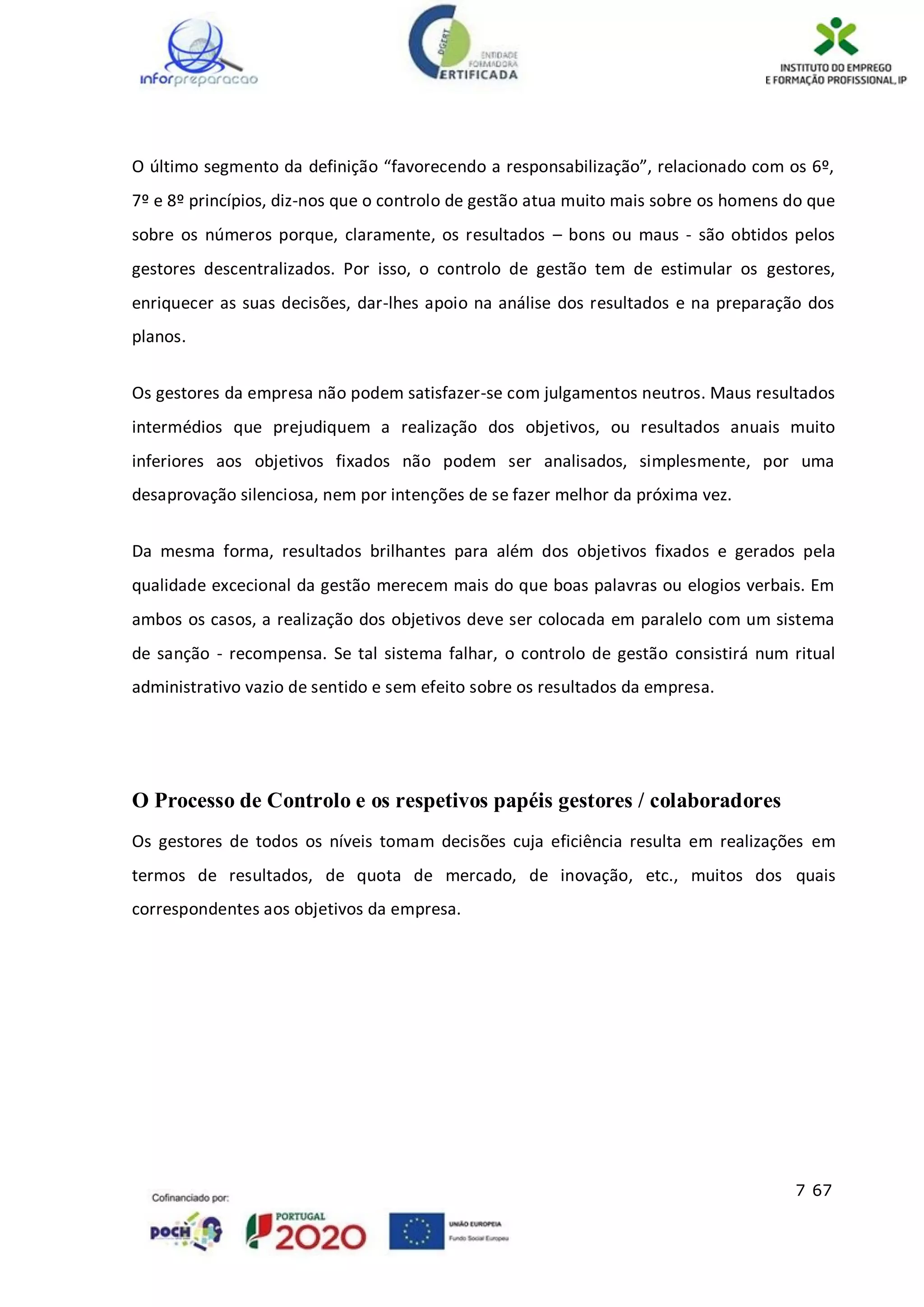 7 67
O último segmento da definição “favorecendo a responsabilização”, relacionado com os 6º,
7º e 8º princípios, diz-nos que o controlo de gestão atua muito mais sobre os homens do que
sobre os números porque, claramente, os resultados – bons ou maus - são obtidos pelos
gestores descentralizados. Por isso, o controlo de gestão tem de estimular os gestores,
enriquecer as suas decisões, dar-lhes apoio na análise dos resultados e na preparação dos
planos.
Os gestores da empresa não podem satisfazer-se com julgamentos neutros. Maus resultados
intermédios que prejudiquem a realização dos objetivos, ou resultados anuais muito
inferiores aos objetivos fixados não podem ser analisados, simplesmente, por uma
desaprovação silenciosa, nem por intenções de se fazer melhor da próxima vez.
Da mesma forma, resultados brilhantes para além dos objetivos fixados e gerados pela
qualidade excecional da gestão merecem mais do que boas palavras ou elogios verbais. Em
ambos os casos, a realização dos objetivos deve ser colocada em paralelo com um sistema
de sanção - recompensa. Se tal sistema falhar, o controlo de gestão consistirá num ritual
administrativo vazio de sentido e sem efeito sobre os resultados da empresa.
O Processo de Controlo e os respetivos papéis gestores / colaboradores
Os gestores de todos os níveis tomam decisões cuja eficiência resulta em realizações em
termos de resultados, de quota de mercado, de inovação, etc., muitos dos quais
correspondentes aos objetivos da empresa.
 