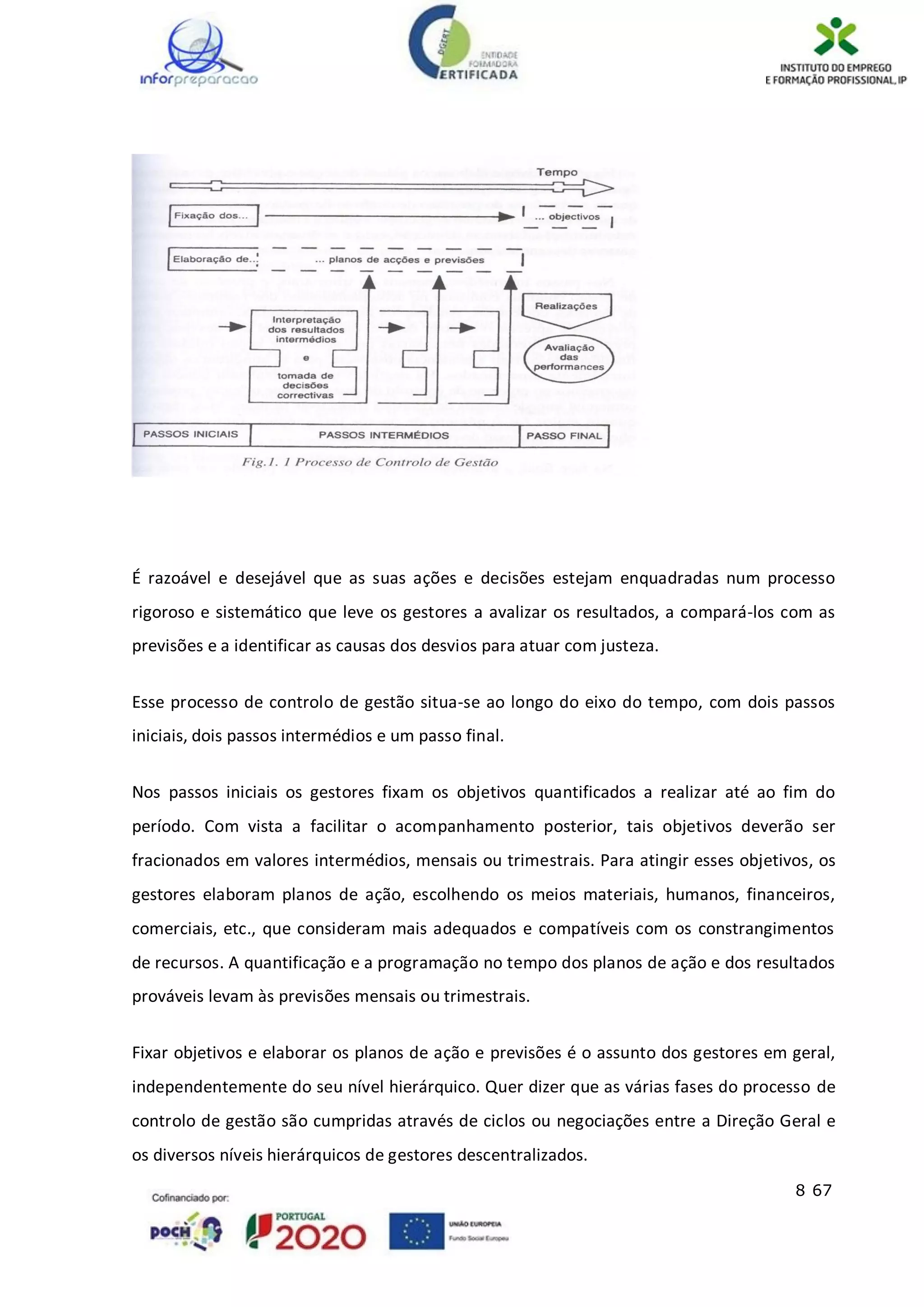 8 67
É razoável e desejável que as suas ações e decisões estejam enquadradas num processo
rigoroso e sistemático que leve os gestores a avalizar os resultados, a compará-los com as
previsões e a identificar as causas dos desvios para atuar com justeza.
Esse processo de controlo de gestão situa-se ao longo do eixo do tempo, com dois passos
iniciais, dois passos intermédios e um passo final.
Nos passos iniciais os gestores fixam os objetivos quantificados a realizar até ao fim do
período. Com vista a facilitar o acompanhamento posterior, tais objetivos deverão ser
fracionados em valores intermédios, mensais ou trimestrais. Para atingir esses objetivos, os
gestores elaboram planos de ação, escolhendo os meios materiais, humanos, financeiros,
comerciais, etc., que consideram mais adequados e compatíveis com os constrangimentos
de recursos. A quantificação e a programação no tempo dos planos de ação e dos resultados
prováveis levam às previsões mensais ou trimestrais.
Fixar objetivos e elaborar os planos de ação e previsões é o assunto dos gestores em geral,
independentemente do seu nível hierárquico. Quer dizer que as várias fases do processo de
controlo de gestão são cumpridas através de ciclos ou negociações entre a Direção Geral e
os diversos níveis hierárquicos de gestores descentralizados.
 
