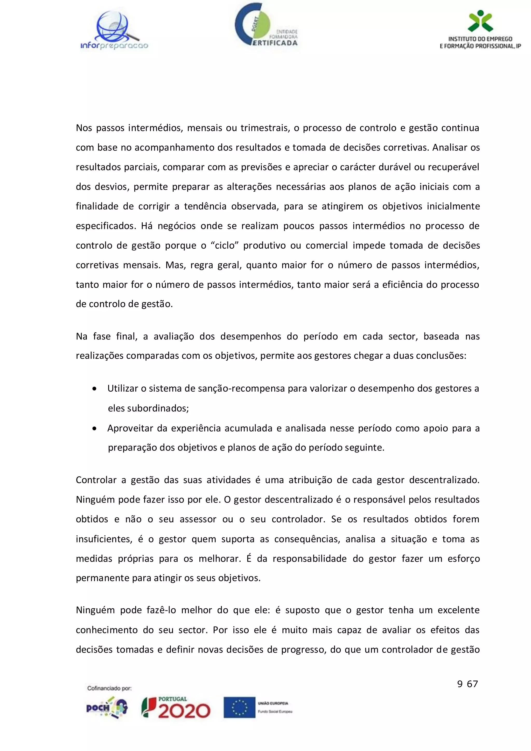 9 67
Nos passos intermédios, mensais ou trimestrais, o processo de controlo e gestão continua
com base no acompanhamento dos resultados e tomada de decisões corretivas. Analisar os
resultados parciais, comparar com as previsões e apreciar o carácter durável ou recuperável
dos desvios, permite preparar as alterações necessárias aos planos de ação iniciais com a
finalidade de corrigir a tendência observada, para se atingirem os objetivos inicialmente
especificados. Há negócios onde se realizam poucos passos intermédios no processo de
controlo de gestão porque o “ciclo” produtivo ou comercial impede tomada de decisões
corretivas mensais. Mas, regra geral, quanto maior for o número de passos intermédios,
tanto maior for o número de passos intermédios, tanto maior será a eficiência do processo
de controlo de gestão.
Na fase final, a avaliação dos desempenhos do período em cada sector, baseada nas
realizações comparadas com os objetivos, permite aos gestores chegar a duas conclusões:
 Utilizar o sistema de sanção-recompensa para valorizar o desempenho dos gestores a
eles subordinados;
 Aproveitar da experiência acumulada e analisada nesse período como apoio para a
preparação dos objetivos e planos de ação do período seguinte.
Controlar a gestão das suas atividades é uma atribuição de cada gestor descentralizado.
Ninguém pode fazer isso por ele. O gestor descentralizado é o responsável pelos resultados
obtidos e não o seu assessor ou o seu controlador. Se os resultados obtidos forem
insuficientes, é o gestor quem suporta as consequências, analisa a situação e toma as
medidas próprias para os melhorar. É da responsabilidade do gestor fazer um esforço
permanente para atingir os seus objetivos.
Ninguém pode fazê-lo melhor do que ele: é suposto que o gestor tenha um excelente
conhecimento do seu sector. Por isso ele é muito mais capaz de avaliar os efeitos das
decisões tomadas e definir novas decisões de progresso, do que um controlador de gestão
 