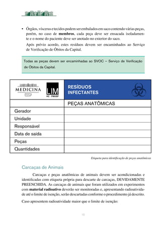 •	 Órgãos,víscerasetecidospodemserembaladosemsacocontendováriaspeças,
porém, no caso de membros, cada peça deve ser ensacada isoladamen-
te e o nome do paciente deve ser anotado no exterior do saco. 	
Após prévio acordo, estes resíduos devem ser encaminhados ao Serviço
de Verificação de Óbitos da Capital. 	
Carcaças de Animais
Carcaças e peças anatômicas de animais devem ser acondicionadas e
identificadas com etiqueta própria para descarte de carcaças, DEVIDAMENTE
PREENCHIDA. As carcaças de animais que foram utilizados em experimentos
com material radioativo deverão ser monitoradas e, apresentando radioativida-
de até o limite de isenção, serão descartadas conforme o procedimento já descrito.
Caso apresentem radioatividade maior que o limite de isenção:
10
Todas as peças devem ser encaminhadas ao SVOC – Serviço de Verificação
de Óbitos da Capital.	
Etiqueta para identificação de peças anatômicas
Resíduos
infectantes
Gerador
Unidade
Responsável
Data de saída
Peças
Quantidades
PEÇAS ANATÔMICAS
 
