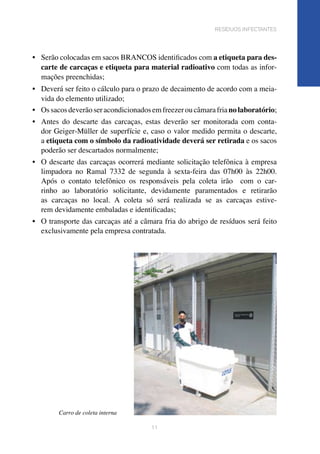 •	 Serão colocadas em sacos BRANCOS identificados com a etiqueta para des-
carte de carcaças e etiqueta para material radioativo com todas as infor-
mações preenchidas;	
•	 Deverá ser feito o cálculo para o prazo de decaimento de acordo com a meia-
vida do elemento utilizado;	
•	 Ossacosdeverãoseracondicionadosemfreezeroucâmarafrianolaboratório;
•	 Antes do descarte das carcaças, estas deverão ser monitorada com conta-
dor Geiger-Müller de superfície e, caso o valor medido permita o descarte,
a etiqueta com o símbolo da radioatividade deverá ser retirada e os sacos
poderão ser descartados normalmente;	
•	 O descarte das carcaças ocorrerá mediante solicitação telefônica à empresa
limpadora no Ramal 7332 de segunda à sexta-feira das 07h00 às 22h00.
Após o contato telefônico os responsáveis pela coleta irão com o car-
rinho ao laboratório solicitante, devidamente paramentados e retirarão
as carcaças no local. A coleta só será realizada se as carcaças estive-
rem devidamente embaladas e identificadas;			
•	 O transporte das carcaças até a câmara fria do abrigo de resíduos será feito
exclusivamente pela empresa contratada.	
11
resíduos infectantes
Carro de coleta interna
 