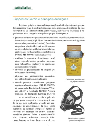 I. Aspectos Gerais e principais definições.
Resíduos químicos são aqueles que contêm substâncias químicas que po-
dem apresentar risco à saúde pública ou ao meio ambiente, dependendo de suas
características de inflamabilidade, corrosividade, reatividade e toxicidade e en-
quadram-se nesta categoria os seguintes grupos de compostos: 	
•	 produtos hormonais e produtos antimicrobianos; citostáticos; antineoplásicos;
imunossupressores; digitálicos; imuno-moduladores; anti-retrovirais (quando
descartadosporserviçosdesaúde),farmácias,
drogarias e distribuidores de medicamentos
ouapreendidoseosresíduoseinsumosfarma-
cêuticos dos medicamentos controlados pela
Portaria MS 344/98 e suas atualizações;	
•	 resíduos de saneantes, desinfetantes; resí-
duos contendo metais pesados; reagentes
para laboratório, inclusive os recipientes
contaminados por estes; 	
•	 efluentes de processadores de imagem (re-
veladores e fixadores); 	
•	 efluentes dos equipamentos automatiza-
	 dos utilizados em análises clínicas;
•	 demais produtos considerados perigosos,
conforme classificação da NBR 10.004/2004
da Associação Brasileira de Normas Técni-
cas (ABNT) e Resolução 420/2004 Agência
Nacional de Tranporte Terrestre (ANTT).
A periculosidade é avaliada pelo ris-
co que esses compostos representam à saú-
de ou ao meio ambiente, levando em con-
sideração as concentrações de uso. Como
exemplos de resíduos perigosos, temos as
soluções de brometo de etídio, diamino-
benzidina (DAB), forbol e fenol-clorofór-
mio, cianetos, solventes contendo flúor,
cloro, bromo ou iodo, benzenos e deriva-
14
 