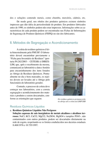 dos e soluções contendo metais, como chumbo, mercúrio, cádmio, etc.
De modo geral, nos rótulos dos produtos químicos existem símbolos
impressos que dão idéia da periculosidade do produto. Em produtos fabricados
antes de 1990, os símbolos podem não estar impressos. Informações sobre as ca-
racterísticas de cada produto podem ser encontradas nas Fichas de Informações
de Segurança de Produtos Químicos (FISPQ) no site dos fabricantes.	
II. Métodos de Segregação e Acondicionamento
A coleta de resíduos químicos é fei-
ta bimestralmente pela FMUSP. O labora-
tório deverá encaminhar previamente a
“Ficha para Inventário de Resíduos” (por-
taria P4.262/2003 - CETESB) à DIREX-
LIM, que, após o recebimento da mesma,
comunicará ao laboratório a data e horário
para encaminhamento dos itens listados
ao Abrigo de Resíduos Químicos. Pontu-
almente no dia e hora marcados, os rejei-
tos devem ser levados até o Abrigo pelo
funcionário do laboratório gerador.	
Contudo, o processo de coleta deve
começar nos laboratórios, com a correta
segregação e acondicionamento dos mate-
riais e produtos a serem descartados, con-
forme as orientações que seguem:	
Resíduos Químicos Líquidos
a. 	Resíduos Químicos Líquidos Não Perigosos
Soluções aquosas de sais inorgânicos de metais alcalinos e alcalinos ter-
rosos: NaCl, KCl, CaCl2, MgCl2, Na2SO4, MgSO4 e tampões PO43-, não
contaminados com outros produtos, podem ser descartados diretamente na
rede de esgoto, respeitando-se os limites estabelecidos nos decretos estaduais
8.468/1976 e 10.755/1997.
15
resíduos químicos
Os resíduos químicos permanecerão
no abrigo até a coleta da LIMPURB
 