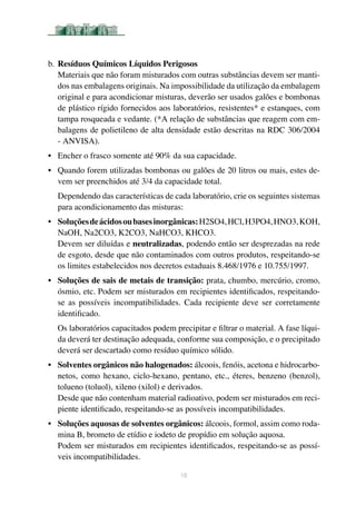 b.	Resíduos Químicos Líquidos Perigosos
Materiais que não foram misturados com outras substâncias devem ser manti-
dos nas embalagens originais. Na impossibilidade da utilização da embalagem
original e para acondicionar misturas, deverão ser usados galões e bombonas
de plástico rígido fornecidos aos laboratórios, resistentes* e estanques, com
tampa rosqueada e vedante. (*A relação de substâncias que reagem com em-
balagens de polietileno de alta densidade estão descritas na RDC 306/2004
- ANVISA).
•	 Encher o frasco somente até 90% da sua capacidade.
•	 Quando forem utilizadas bombonas ou galões de 20 litros ou mais, estes de-
vem ser preenchidos até 3/4 da capacidade total.
Dependendo das características de cada laboratório, crie os seguintes sistemas
para acondicionamento das misturas:
•	 Soluçõesdeácidosoubasesinorgânicas:H2SO4,HCl,H3PO4,HNO3,KOH,
NaOH, Na2CO3, K2CO3, NaHCO3, KHCO3.
Devem ser diluídas e neutralizadas, podendo então ser desprezadas na rede
de esgoto, desde que não contaminados com outros produtos, respeitando-se
os limites estabelecidos nos decretos estaduais 8.468/1976 e 10.755/1997.
• 	 Soluções de sais de metais de transição: prata, chumbo, mercúrio, cromo,
ósmio, etc. Podem ser misturados em recipientes identificados, respeitando-
se as possíveis incompatibilidades. Cada recipiente deve ser corretamente
identificado.
Os laboratórios capacitados podem precipitar e filtrar o material. A fase líqui-
da deverá ter destinação adequada, conforme sua composição, e o precipitado
deverá ser descartado como resíduo químico sólido.
•	 Solventes orgânicos não halogenados: álcoois, fenóis, acetona e hidrocarbo-
netos, como hexano, ciclo-hexano, pentano, etc., éteres, benzeno (benzol),
tolueno (toluol), xileno (xilol) e derivados.
Desde que não contenham material radioativo, podem ser misturados em reci-
piente identificado, respeitando-se as possíveis incompatibilidades.
•	 Soluções aquosas de solventes orgânicos: álcoois, formol, assim como roda-
mina B, brometo de etídio e iodeto de propídio em solução aquosa.
Podem ser misturados em recipientes identificados, respeitando-se as possí-
veis incompatibilidades.
16
 
