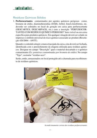 20
Resíduos Químicos Sólidos
1.	Perfurocortantes contaminados por agentes químicos perigosos como,
brometo de etídio, diaminobenzidina (DAB), forbol, fenol-clorofórmio, etc.
deverão ser coletados no local de geração em caixa para perfurocortante
(DESCARTEX, DESCARPACK, etc.) com a inscrição “PERFUROCOR-
TANTES COM RESÍDUO QUÍMICO PERIGOSO” bem visível ou em caixa
específica para produtos químicos. Em qualquer situação deverá ser colado ou
impresso o símbolo universal do risco químico associado ao produto (Resolu-
ção 420/2004 - ANTT).
Quando o conteúdo atingir a marca tracejada da caixa, esta deverá ser fechada,
identificada com o preenchimento da etiqueta utilizada para resíduos quími-
cos. Designar no campo “Descrição” qual o material descartado e o químico
contaminante (Ex: ponteiras contaminadas por brometo de etídio). No campo
“Tipo”, assinalar “resíduo seco”.
Serão, então, armazenados em local protegido até a chamada para recolhimen-
to de resíduos químicos.
Acondicionamento correto dos resíduos perfurocortantes
 