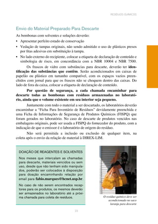 23
resíduos químicos
Envio do Material Preparado Para Descarte
As bombonas com solventes e soluções deverão:
•	 Apresentar perfeito estado de conservação
•	 Vedação de tampas originais, não sendo admitido o uso de plásticos presos
por fitas adesivas em substituição à tampa. 	
•	 No lado externo do recipiente, colocar a etiqueta de declaração de conteúdo e
simbologia de risco, em concordância com a NBR 10004 e NBR 7500.
Os frascos de vidro com substâncias para descarte, deverão ter iden-
tificação das substâncias que contêm. Serão acondicionados em caixas de
papelão ou plástico em tamanho compatível, com os espaços vazios preen-
chidos com jornal para que os frascos não se choquem dentro das caixas. Do
lado de fora da caixa, colocar a etiqueta de declaração de conteúdo.	
Por questão de segurança, a cada chamada encaminhar para
descarte todas as bombonas com resíduos armazenadas no laborató-
rio, ainda que o volume existente em seu interior seja pequeno.	
Juntamente com todo o material a ser descartado, os laboratórios deverão
encaminhar a “Ficha Para Inventário de Resíduos” devidamente preenchida e
uma Ficha de Informações de Segurança de Produtos Químicos (FISPQ) que
foram gerados no laboratório. No caso de descarte de produtos vencidos nas
embalagens originais, pode ser usada a FISPQ do fornecedor do produto, com a
indicação de que o emissor é o laboratório de origem do resíduo.	
Não será permitida a inclusão ou exclusão de qualquer item, na
coleta após o envio da relação de material à DIREX-LIM.	
DOAÇÃO DE REAGENTES E SOLVENTES
Nos meses que intercalam as chamadas
para descarte, materiais vencidos ou sem
uso, desde que não tenham sido manipula-
dos, poderão ser colocados à disposição
para doação encaminhando relação por
email para fabio.marques@hcnet.usp.br.
No caso de não serem encontrados recep-
tores para os produtos, os mesmos deverão
ser armazenados no laboratório até a próxi-
ma chamada para coleta de resíduos.		 O resíduo químico deve ser
acondicionado no saco
laranja para descarte
 