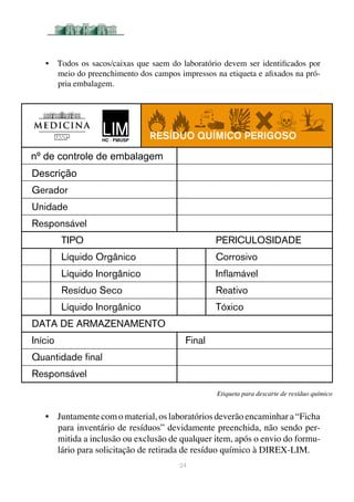 24
Etiqueta para descarte de resíduo químico
•	 Todos os sacos/caixas que saem do laboratório devem ser identificados por
meio do preenchimento dos campos impressos na etiqueta e afixados na pró-
pria embalagem.
•	 Juntamente com o material, os laboratórios deverão encaminhar a “Ficha
para inventário de resíduos” devidamente preenchida, não sendo per-
mitida a inclusão ou exclusão de qualquer item, após o envio do formu-
lário para solicitação de retirada de resíduo químico à DIREX-LIM.
Gerador
Unidade
Responsável
	 TIPO	 PERICULOSIDADE
	 Líquido Orgânico	 Corrosivo
	 Líquido Inorgânico	 Inflamável
	 Resíduo Seco	 Reativo
	 Líquido Inorgânico	 Tóxico
DATA DE ARMAZENAMENTO
Início	 Final
Quantidade final
Responsável
Resíduo QUÍMICO PERIGOSO
Descrição
nº de controle de embalagem
 