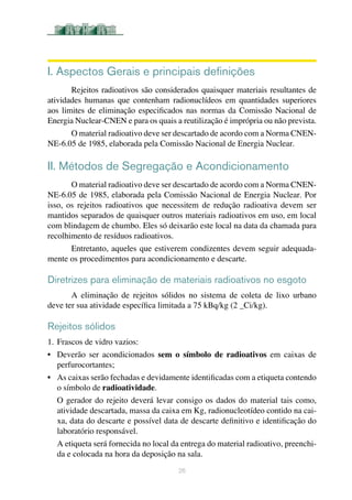 26
I. Aspectos Gerais e principais definições
Rejeitos radioativos são considerados quaisquer materiais resultantes de
atividades humanas que contenham radionuclídeos em quantidades superiores
aos limites de eliminação especificados nas normas da Comissão Nacional de
Energia Nuclear-CNEN e para os quais a reutilização é imprópria ou não prevista.
O material radioativo deve ser descartado de acordo com a Norma CNEN-
NE-6.05 de 1985, elaborada pela Comissão Nacional de Energia Nuclear.
II. Métodos de Segregação e Acondicionamento
O material radioativo deve ser descartado de acordo com a Norma CNEN-
NE-6.05 de 1985, elaborada pela Comissão Nacional de Energia Nuclear. Por
isso, os rejeitos radioativos que necessitem de redução radioativa devem ser
mantidos separados de quaisquer outros materiais radioativos em uso, em local
com blindagem de chumbo. Eles só deixarão este local na data da chamada para
recolhimento de resíduos radioativos.	
Entretanto, aqueles que estiverem condizentes devem seguir adequada-
mente os procedimentos para acondicionamento e descarte.	
Diretrizes para eliminação de materiais radioativos no esgoto
A eliminação de rejeitos sólidos no sistema de coleta de lixo urbano
deve ter sua atividade específica limitada a 75 kBq/kg (2 _Ci/kg).	
Rejeitos sólidos
1.	Frascos de vidro vazios:
•	 Deverão ser acondicionados sem o símbolo de radioativos em caixas de
perfurocortantes;	
•	 As caixas serão fechadas e devidamente identificadas com a etiqueta contendo
o símbolo de radioatividade.	
O gerador do rejeito deverá levar consigo os dados do material tais como,
atividade descartada, massa da caixa em Kg, radionucleotídeo contido na cai-
xa, data do descarte e possível data de descarte definitivo e identificação do
laboratório responsável.
A etiqueta será fornecida no local da entrega do material radioativo, preenchi-
da e colocada na hora da deposição na sala.
 