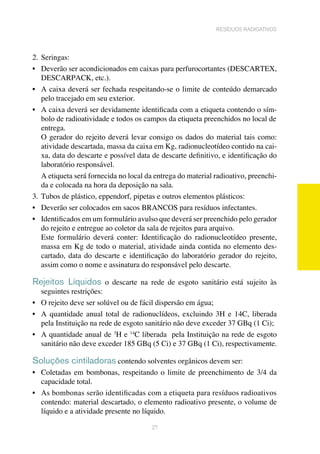 27
resíduos radioativos
2.	Seringas:
•	 Deverão ser acondicionados em caixas para perfurocortantes (DESCARTEX,
DESCARPACK, etc.). 	
•	 A caixa deverá ser fechada respeitando-se o limite de conteúdo demarcado
pelo tracejado em seu exterior.
•	 A caixa deverá ser devidamente identificada com a etiqueta contendo o sím-
	 bolo de radioatividade e todos os campos da etiqueta preenchidos no local de	
	 entrega.
O gerador do rejeito deverá levar consigo os dados do material tais como:
atividade descartada, massa da caixa em Kg, radionucleotídeo contido na cai-
xa, data do descarte e possível data de descarte definitivo, e identificação do
laboratório responsável.
A etiqueta será fornecida no local da entrega do material radioativo, preenchi-
da e colocada na hora da deposição na sala.
3.	Tubos de plástico, eppendorf, pipetas e outros elementos plásticos:
•	 Deverão ser colocados em sacos BRANCOS para resíduos infectantes.
•	 Identificados em um formulário avulso que deverá ser preenchido pelo gerador
do rejeito e entregue ao coletor da sala de rejeitos para arquivo.	
Este formulário deverá conter: Identificação do radionucleotídeo presente,
massa em Kg de todo o material, atividade ainda contida no elemento des-
cartado, data do descarte e identificação do laboratório gerador do rejeito,
assim como o nome e assinatura do responsável pelo descarte. 	
Rejeitos Líquidos o descarte na rede de esgoto sanitário está sujeito às
seguintes restrições:
•	 O rejeito deve ser solúvel ou de fácil dispersão em água;
•	 A quantidade anual total de radionuclídeos, excluindo 3H e 14C, liberada
	 pela Instituição na rede de esgoto sanitário não deve exceder 37 GBq (1 Ci);
•	 A quantidade anual de 3
H e 14
C liberada pela Instituição na rede de esgoto
sanitário não deve exceder 185 GBq (5 Ci) e 37 GBq (1 Ci), respectivamente.
Soluções cintiladoras contendo solventes orgânicos devem ser:
•	 Coletadas em bombonas, respeitando o limite de preenchimento de 3/4 da
capacidade total. 	
•	 As bombonas serão identificadas com a etiqueta para resíduos radioativos
contendo: material descartado, o elemento radioativo presente, o volume de
líquido e a atividade presente no líquido.
 