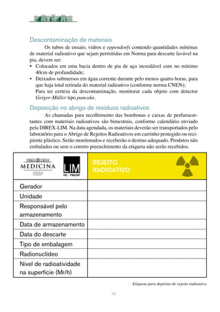 Descontaminação de materiais
Os tubos de ensaio, vidros e eppendorfs contendo quantidades mínimas
de material radioativo que sejam permitidas em Norma para descarte lavável na
pia, devem ser:
•	 Colocados em uma bacia dentro de pia de aço inoxidável com no mínimo
40cm de profundidade;
•	 Deixados submersos em água corrente durante pelo menos quatro horas, para
que haja total retirada do material radioativo (conforme norma CNEN);
Para ter certeza da descontaminação, monitorar cada objeto com detector
Geiger-Müller tipo pancake.	
Deposição no abrigo de resíduos radioativos
As chamadas para recolhimento das bombonas e caixas de perfurocor-
tantes com materiais radioativos são bimestrais, conforme calendário enviado
pela DIREX-LIM. Na data agendada, os materiais deverão ser transportados pelo
laboratório para o Abrigo de Rejeitos Radioativos em carrinho protegido ou reci-
piente plástico. Serão monitorados e receberão o destino adequado. Produtos não
embalados ou sem o correto preenchimento da etiqueta não serão recebidos.
28
Etiqueta para depósito de rejeito radioativo
Rejeito
RADIOATIVO
Gerador
Unidade
Responsável pelo
armazenamento
Data de armazenamento
Data do descarte
Tipo de embalagem
Radionuclídeo
Nível de radioatividade
na superfície (Mr/h)
 