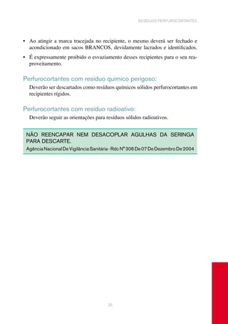 35
resíduos perfurocortantes
•	 Ao atingir a marca tracejada no recipiente, o mesmo deverá ser fechado e
	 acondicionado em sacos BRANCOS, devidamente lacrados e identificados.
•	 É expressamente proibido o esvaziamento desses recipientes para o seu rea-
proveitamento.	
Perfurocortantes com resíduo químico perigoso:
Deverão ser descartados como resíduos químicos sólidos perfurocortantes em
recipientes rígidos.
Perfurocortantes com resíduo radioativo:
Deverão seguir as orientações para resíduos sólidos radioativos.
NÃO REENCAPAR NEM DESACOPLAR AGULHAS DA SERINGA
PARA DESCARTE.
AgênciaNacionalDeVigilânciaSanitária-RdcN°306De07DeDezembroDe2004
 