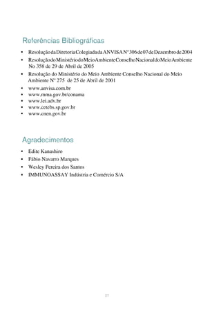 Referências Bibliográficas
•	 ResoluçãodaDiretoriaColegiadadaANVISANº306de07deDezembrode2004
•	 ResoluçãodoMinistériodoMeioAmbienteConselhoNacionaldoMeioAmbiente
No 358 de 29 de Abril de 2005
•	 Resolução do Ministério do Meio Ambiente Conselho Nacional do Meio
Ambiente Nº 275 de 25 de Abril de 2001
•	 www.anvisa.com.br
•	 www.mma.gov.br/conama
•	 www.lei.adv.br
•	 www.cetebs.sp.gov.br
•	 www.cnen.gov.br
37
Agradecimentos
•	 Edite Kanashiro
•	 Fábio Navarro Marques
•	 Wesley Pereira dos Santos
•	 IMMUNOASSAY Indústria e Comércio S/A
 