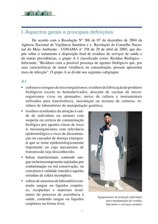 I. Aspectos gerais e principais definições
De acordo com a Resolução Nº 306 de 07 de dezembro de 2004 da
Agência Nacional de Vigilância Sanitária e a Resolução do Conselho Nacio-
nal do Meio Ambiente - CONAMA nº 358 de 29 de abril de 2005, que dis-
põe sobre o tratamento e disposição final de resíduos de serviços de saúde e
dá outras providências, o grupo A é classificado como: Resíduo Biológico -
Infectante, “Resíduos com a possível presença de agentes biológicos que, por
suas características de maior virulência ou concentração, possam apresentar
risco de infecção”. O grupo A se divide nos seguintes subgrupos:	
A1
•	 culturaseestoquesdemicroorganismos;resíduosdefabricaçãodeprodutos
biológicos exceto os hemoderivados; descarte de vacinas de micro-
organismos vivos ou atenuados; meios de cultura e instrumentais
utilizados para transferência, inoculação ou mistura de culturas; re-
síduos de laboratórios de manipulação genética; 		
•	 resíduos resultantes da atenção à saú-
de de indivíduos ou animais com
suspeita ou certeza de contaminação
biológica por agentes classe de risco
4, microorganismos com relevância
epidemiológica e risco de dissemina-
ção ou causador de doença emergen-
te que se torne epidemiologicamente
importante ou cujo mecanismo de
transmissão seja desconhecido;	
•	 bolsas transfusionais contendo san-
gue ou hemocomponente rejeitadas por
contaminação ou má conservação, ou
com prazo e validade vencido e aquelas
oriundas de coleta incompleta;	
•	 sobrasdeamostrasdelaboratóriocon-
tendo sangue ou líquidos corpóre-
os, recipientes e materiais resul-
tantes do processo de assistência à
saúde, contendo sangue ou líquidos
corpóreos na forma livre.	
4
Equipamento de proteção individual
para manipulação do resíduo
infectante e carcaças animais
 