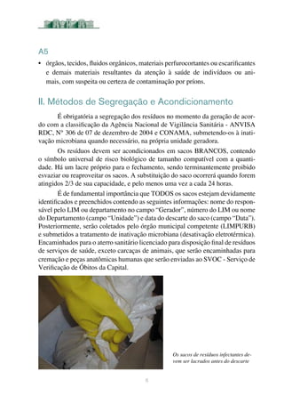 6
A5
•	 órgãos, tecidos, fluidos orgânicos, materiais perfurocortantes ou escarificantes
e demais materiais resultantes da atenção à saúde de indivíduos ou ani-
mais, com suspeita ou certeza de contaminação por príons.	
II. Métodos de Segregação e Acondicionamento
É obrigatória a segregação dos resíduos no momento da geração de acor-
do com a classificação da Agência Nacional de Vigilância Sanitária - ANVISA
RDC, N° 306 de 07 de dezembro de 2004 e CONAMA, submetendo-os à inati-
vação microbiana quando necessário, na própria unidade geradora.
Os resíduos devem ser acondicionados em sacos BRANCOS, contendo
o símbolo universal de risco biológico de tamanho compatível com a quanti-
dade. Há um lacre próprio para o fechamento, sendo terminantemente proibido
esvaziar ou reaproveitar os sacos. A substituição do saco ocorrerá quando forem
atingidos 2/3 de sua capacidade, e pelo menos uma vez a cada 24 horas.
É de fundamental importância que TODOS os sacos estejam devidamente
identificados e preenchidos contendo as seguintes informações: nome do respon-
sável pelo LIM ou departamento no campo “Gerador”, número do LIM ou nome
do Departamento (campo “Unidade”) e data do descarte do saco (campo “Data”).
Posteriormente, serão coletados pelo órgão municipal competente (LIMPURB)
e submetidos a tratamento de inativação microbiana (desativação eletrotérmica).
Encaminhados para o aterro sanitário licenciado para disposição final de resíduos
de serviços de saúde, exceto carcaças de animais, que serão encaminhadas para
cremação e peças anatômicas humanas que serão enviadas ao SVOC - Serviço de
Verificação de Óbitos da Capital.
Os sacos de resíduos infectantes de-
vem ser lacrados antes do descarte
 