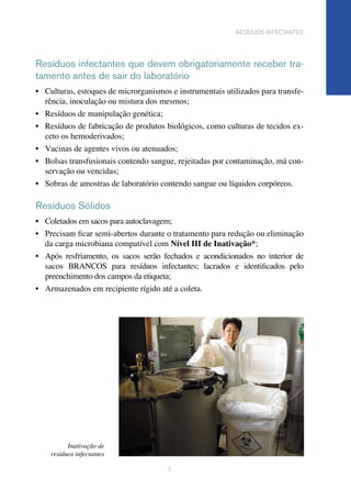 7
resíduos infectantes
Resíduos infectantes que devem obrigatoriamente receber tra-
tamento antes de sair do laboratório
•	 Culturas, estoques de microrganismos e instrumentais utilizados para transfe-
rência, inoculação ou mistura dos mesmos;	
•	 Resíduos de manipulação genética;
•	 Resíduos de fabricação de produtos biológicos, como culturas de tecidos ex-
ceto os hemoderivados;	
•	 Vacinas de agentes vivos ou atenuados;
•	 Bolsas transfusionais contendo sangue, rejeitadas por contaminação, má con-
servação ou vencidas;	
•	 Sobras de amostras de laboratório contendo sangue ou líquidos corpóreos.
Resíduos Sólidos
•	 Coletados em sacos para autoclavagem;
•	 Precisam ficar semi-abertos durante o tratamento para redução ou eliminação
da carga microbiana compatível com Nível III de Inativação*;	
•	 Após resfriamento, os sacos serão fechados e acondicionados no interior de
sacos BRANCOS para resíduos infectantes; lacrados e identificados pelo
preenchimento dos campos da etiqueta;	
•	 Armazenados em recipiente rígido até a coleta.
Inativação de
resíduos infectantes
 
