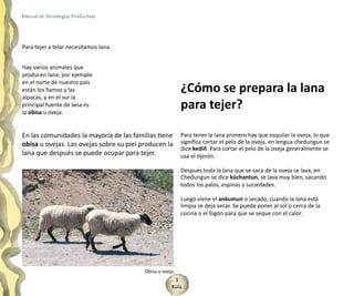 Manual de Tecnologías Productivas




Para tejer a telar necesitamos lana.


Hay varios animales que
producen lana, por ejemplo
en el norte de nuestro país
están los llamos y las                                    ¿Cómo se prepara la lana
alpacas, y en el sur la
principal fuente de lana es
la obisa u oveja.
                                                          para tejer?

En las comunidades la mayoría de las familias tiene       Para tener la lana primero hay que esquilar la oveja, lo que
obisa u ovejas. Las ovejas sobre su piel producen la      significa cortar el pelo de la oveja, en lengua chedungun se
                                                          dice kediñ. Para cortar el pelo de la oveja generalmente se
lana que después se puede ocupar para tejer.              usa el tijerón.

                                                          Después toda la lana que se saca de la oveja se lava, en
                                                          Chedungun se dice küchantun, se lava muy bien, sacando
                                                          todos los palos, espinas y suciedades.

                                                          Luego viene el ankumun o secado, cuando la lana está
                                                          limpia se deja secar. Se puede poner al sol o cerca de la
                                                          cocina o el fogón para que se seque con el calor.




                                          Obisa u oveja
                                                       3
                                                      Küla
 