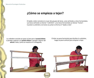 Manual de Tecnologías Productivas




                                    ¿Cómo se empieza a tejer?

                                    El tejido a telar consiste en cruzar dos grupos de lanas, unas verticales y otras horizontales.
                                    Las lanas verticales se llaman “urdimbre”, y las lanas horizontales se llaman “trama”.
                                    Cuando la urdimbre y la trama se juntan se forma el “tejido o tela”.




La urdimbre consiste en pasar la lana por el wuenü külow                  El telar se pone horizontal para facilitar la urdimbre,
o parador superior y el pulom külow o parador inferior del                     luego se pone vertical para empezar a tejer.
     witral o telar, como se muestra en la fotografía.




                                                                  7
                                                                Regle
 