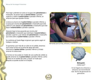 Manual de Tecnologías Productivas




Para tejer urdimbre en ocho se ocupan dos püramtonon o
travesaño. Se ponen bajo el wuenü külow o parador
superior y sobre el pulom külow o parador inferior, se
amarran para que queden firmes.

La lana se amarra en el pulom külow o parador inferior, y
se pasa por encima del püramtonon o travesaño que está
sobre él y por debajo del püramtonon o travesaño que está
bajo el wuenü külow o parador superior.

Después baja la lana pasando por encima del
püramtonon o travesaño que está bajo el wuenü külow o
parador superior y por detrás del püramtonon o travesaño
que está sobre el pulom külow o parador inferior.

Se continúa así hasta llegar al grosor que quiera según el
trabajo a realizar.
                                                                 Bernarda Levi Curriao, artesana, urdiendo en ocho
Si queremos usar más de un color en el urdido, tenemos
que cortar la lana en la parte de abajo del telar,
amarrarlo al pulom külow o parador inferior y al lado
amarrar la nueva lana.

Si la lana se nos acaba en medio de una vuelta de urdido se
puede amarrar en el pulom külow o parador inferior, como
se hace en el cambio de color, o hacer un nudo que
después se puede ocultar en el tejido.
                                                                                                           Kimuymi:
                                                                                                           ¿Sabías que?
                                                                                                  En los hogares las artesanas y
                                                                                                   artesanos van transmitiendo
                                                                                                  esta técnica de generación en
                                                                                                           generación.
                                                              9
                                                             Aylla
 