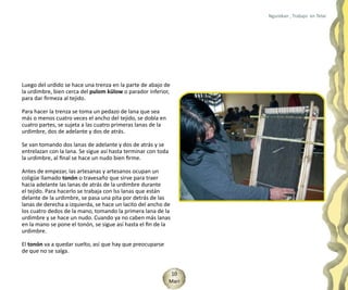 Ngurekan , Trabajo en Telar




Luego del urdido se hace una trenza en la parte de abajo de
la urdimbre, bien cerca del pulom külow o parador inferior,
para dar firmeza al tejido.

Para hacer la trenza se toma un pedazo de lana que sea
más o menos cuatro veces el ancho del tejido, se dobla en
cuatro partes, se sujeta a las cuatro primeras lanas de la
urdimbre, dos de adelante y dos de atrás.

Se van tomando dos lanas de adelante y dos de atrás y se
entrelazan con la lana. Se sigue así hasta terminar con toda
la urdimbre, al final se hace un nudo bien firme.

Antes de empezar, las artesanas y artesanos ocupan un
coligüe llamado tonón o travesaño que sirve para traer
hacia adelante las lanas de atrás de la urdimbre durante
el tejido. Para hacerlo se trabaja con lss lanas que están
delante de la urdimbre, se pasa una pita por detrás de las
lanas de derecha a izquierda, se hace un lacito del ancho de
los cuatro dedos de la mano, tomando la primera lana de la
urdimbre y se hace un nudo. Cuando ya no caben más lanas
en la mano se pone el tonón, se sigue así hasta el fin de la
urdimbre.

El tonón va a quedar suelto, así que hay que preocuparse
de que no se salga.


                                                                10
                                                               Mari
 