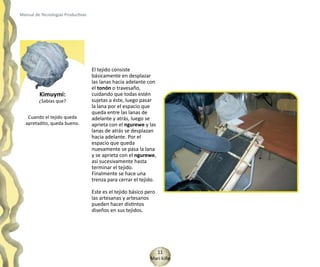 Manual de Tecnologías Productivas




                                    El tejido consiste
                                    básicamente en desplazar
                                    las lanas hacia adelante con
                                    el tonón o travesaño,
         Kimuymi:                   cuidando que todas estén
         ¿Sabías que?               sujetas a éste, luego pasar
                                    la lana por el espacio que
                                    queda entre las lanas de
   Cuando el tejido queda           adelante y atrás, luego se
  apretadito, queda bueno.          aprieta con el ngurewe y las
                                    lanas de atrás se desplazan
                                    hacia adelante. Por el
                                    espacio que queda
                                    nuevamente se pasa la lana
                                    y se aprieta con el ngurewe,
                                    así sucesivamente hasta
                                    terminar el tejido.
                                    Finalmente se hace una
                                    trenza para cerrar el tejido.

                                    Este es el tejido básico pero
                                    las artesanas y artesanos
                                    pueden hacer distintos
                                    diseños en sus tejidos.




                                                                11
                                                              Mari kiñe
 