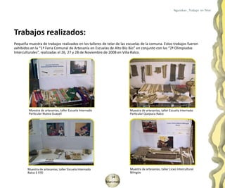Ngurekan , Trabajo en Telar




Trabajos realizados:
Pequeña muestra de trabajos realizados en los talleres de telar de las escuelas de la comuna. Estos trabajos fueron
exhibidos en la “1ª Feria Comunal de Artesanía en Escuelas de Alto Bío Bío” en conjunto con las “2ª Olimpiadas
Interculturales”, realizadas el 26, 27 y 28 de Noviembre de 2008 en Villa Ralco.




         Muestra de artesanías, taller Escuela Internado                Muestra de artesanías, taller Escuela Internado
         Particular Nueva Guayalí                                       Particular Quepuca Ralco




        Muestra de artesanías, taller Escuela Internado                 Muestra de artesanías, taller Liceo Intercultural
        Ralco E 970                                                     Bilingüe
                                                              14
                                                           Mari meli
 