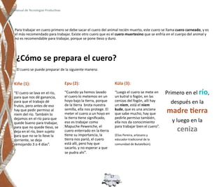 Manual de Tecnologías Productivas




Para trabajar en cuero primero se debe sacar el cuero del animal recién muerto, este cuero se llama cuero carneado, y es
el más recomendado para trabajar. Existe otro cuero que es el cuero muertesino que se enfría en el cuerpo del animal y
no es recomendable para trabajar, porque se pone tieso y duro.




 ¿Cómo se prepara el cuero?
 El cuero se puede preparar de la siguiente manera:


Kiñe (1):                           Epu (2):                        Küla (3):

“El cuero se lava en el río,        “Cuando ya hemos lavado         “Luego el cuero se mete en      Primero en el río,
para que nos dé ganancia,           el cuero lo metemos en un       un kutral o fogón, en las
para que el trabajo dé              hoyo bajo la tierra, porque
                                    de la tierra brota nuestra
                                                                    cenizas del fogón, allí hay
                                                                    un niem, está el niem
                                                                                                      después en la
frutos, pero antes de eso
hay que pedir permiso al
niem del río. También lo
                                    semilla, ella nos protege. El
                                    meter el cuero a un hoyo en
                                                                    kude, que es una anciana
                                                                    que sabe mucho, hay que         madre tierra
dejamos en el río para que          la tierra tiene significado,    pedirle permiso también,
quede bueno para trabajar,          eso es trabajar como            ella nos da conocimiento          y luego en la
                                    Mapuche Pewenche, el            para trabajar bien el cuero”.
para que no quede tieso, se
deja en el río, bien sujeto         cuero enterrado en la tierra                                        ceniza
para que no se lo lleve la          tiene su importancia, la        (Elías Pereira, artesano y
corriente, se deja                  tierra nos parió, el cuero      educador tradicional de la
remojando 3 o 4 días”.              está allí, pero hay que         comunidad de Butalelbún).
                                    sacarlo, y no esperar a que
                                    se pudra ahí”.




                                                                17
                                                             Mari regle
 