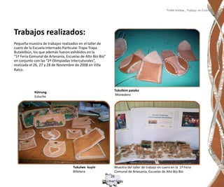 Trülke küdaw , Trabajo en Cuero




Trabajos realizados:
Pequeña muestra de trabajos realizados en el taller de
cuero de la Escuela Internado Particular Trapa Trapa
Butalelbún, los que además fueron exhibidos en la
“1ª Feria Comunal de Artesanía, Escuelas de Alto Bío Bío”
en conjunto con las “2ª Olimpiadas Intercuturales”,
realizada el 26, 27 y 28 de Noviembre de 2008 en Villa
Ralco.




                                                              Tukulkim pataka
            Kütrung
                                                               Monedero
            Estuche




                                    Tukulwe kuyin            Muestra del taller de trabajo en cuero en la 1ª Feria
                                    Billetera                Comunal de Artesanía, Escuelas de Alto Bío Bío
                                                           26
                                                      Epu mari kayu
 